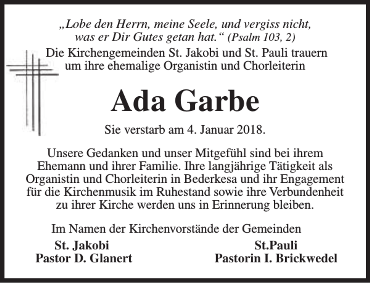 <p>„Lobe den Herrn, meine Seele, und vergiss nicht,<br />was er Dir Gutes getan hat.“ (Psalm 103, 2)<br />Die Kirchengemeinden St. Jakobi und St. Pauli trauern<br />um ihre ehemalige Organistin und Chorleiterin</p><p>Ada Garbe</p><p>Sie verstarb am 4. Januar 2018.<br />Unsere Gedanken und unser Mitgefühl sind bei ihrem<br />Ehemann und ihrer Familie. Ihre langjährige Tätigkeit als<br />Organistin und Chorleiterin in Bederkesa und ihr Engagement<br />für die Kirchenmusik im Ruhestand sowie ihre Verbundenheit<br />zu ihrer Kirche werden uns in Erinnerung bleiben.<br />Im Namen der Kirchenvorstände der Gemeinden<br />St. Jakobi<br />St.Pauli<br />Pastor D. Glanert<br />Pastorin I. Brickwedel</p>