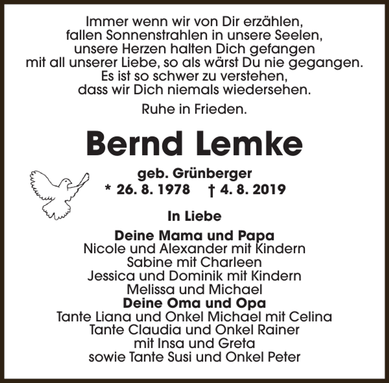 <p>Immer wenn wir von Dir erzählen,<br />fallen Sonnenstrahlen in unsere Seelen,<br />unsere Herzen halten Dich gefangen<br />mit all unserer Liebe, so als wärst Du nie gegangen.<br />Es ist so schwer zu verstehen,<br />dass wir Dich niemals wiedersehen.<br />Ruhe in Frieden.</p><p>Bernd Lemke<br />geb. Grünberger<br />* 26. 8. 1978 † 4. 8. 2019</p><p>In Liebe<br />Deine Mama und Papa<br />Nicole und Alexander mit Kindern<br />Sabine mit Charleen<br />Jessica und Dominik mit Kindern<br />Melissa und Michael<br />Deine Oma und Opa<br />Tante Liana und Onkel Michael mit Celina<br />Tante Claudia und Onkel Rainer<br />mit Insa und Greta<br />sowie Tante Susi und Onkel Peter</p>