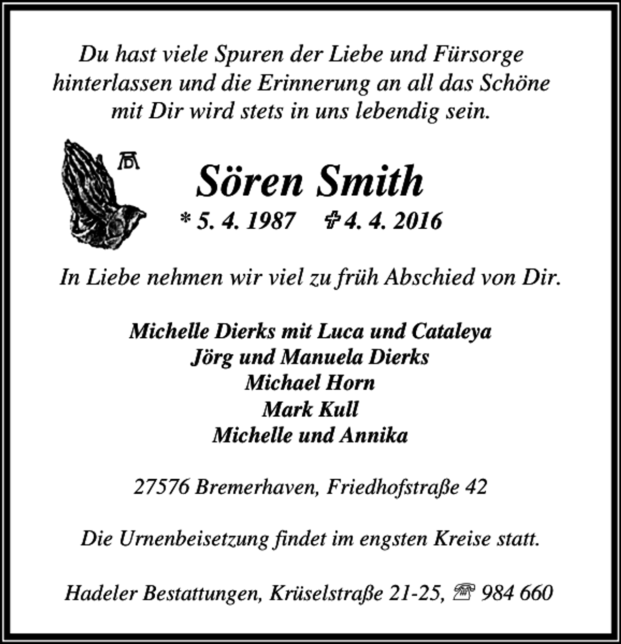 <p>Du hast viele Spuren der Liebe und Fürsorge<br />hinterlassen und die Erinnerung an all das Schöne<br />mit Dir wird stets in uns lebendig sein.</p><p>Sören Smith</p><p>* 5. 4. 1987 ; 4. 4. 2016<br />In Liebe nehmen wir viel zu früh Abschied von Dir.<br />Michelle Dierks mit Luca und Cataleya<br />Jörg und Manuela Dierks<br />Michael Horn<br />Mark Kull<br />Michelle und Annika<br />27576 Bremerhaven, Friedhofstraße 42<br />Die Urnenbeisetzung findet im engsten Kreise statt.<br />Hadeler Bestattungen, Krüselstraße 21-25, ℡ 984 660</p>
