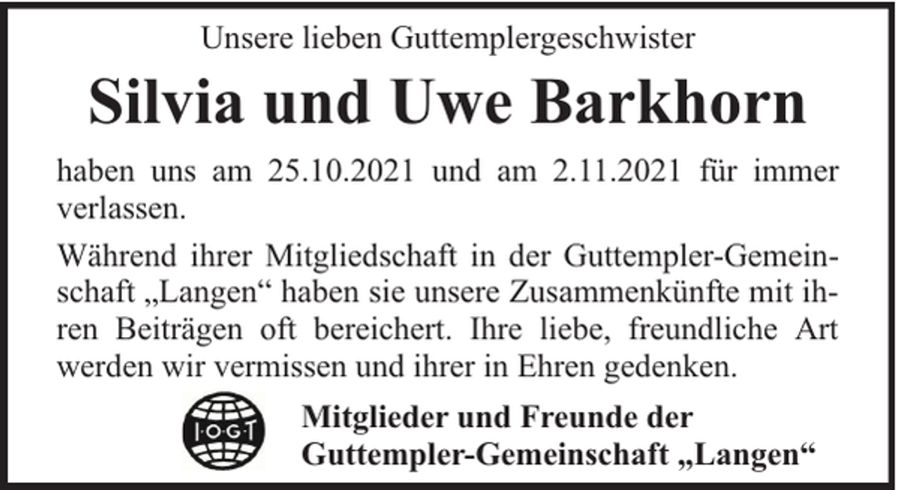 <p>Unsere lieben Guttemplergeschwister</p><p>Silvia und Uwe Barkhorn<br />haben uns am 25.10.2021 und am 2.11.2021 für immer<br />verlassen.<br />Während ihrer Mitgliedschaft in der Guttempler-Gemeinschaft „Langen“ haben sie unsere Zusammenkünfte mit ihren Beiträgen oft bereichert. Ihre liebe, freundliche Art<br />werden wir vermissen und ihrer in Ehren gedenken.<br />Mitglieder und Freunde der<br />Guttempler-Gemeinschaft „Langen“</p>