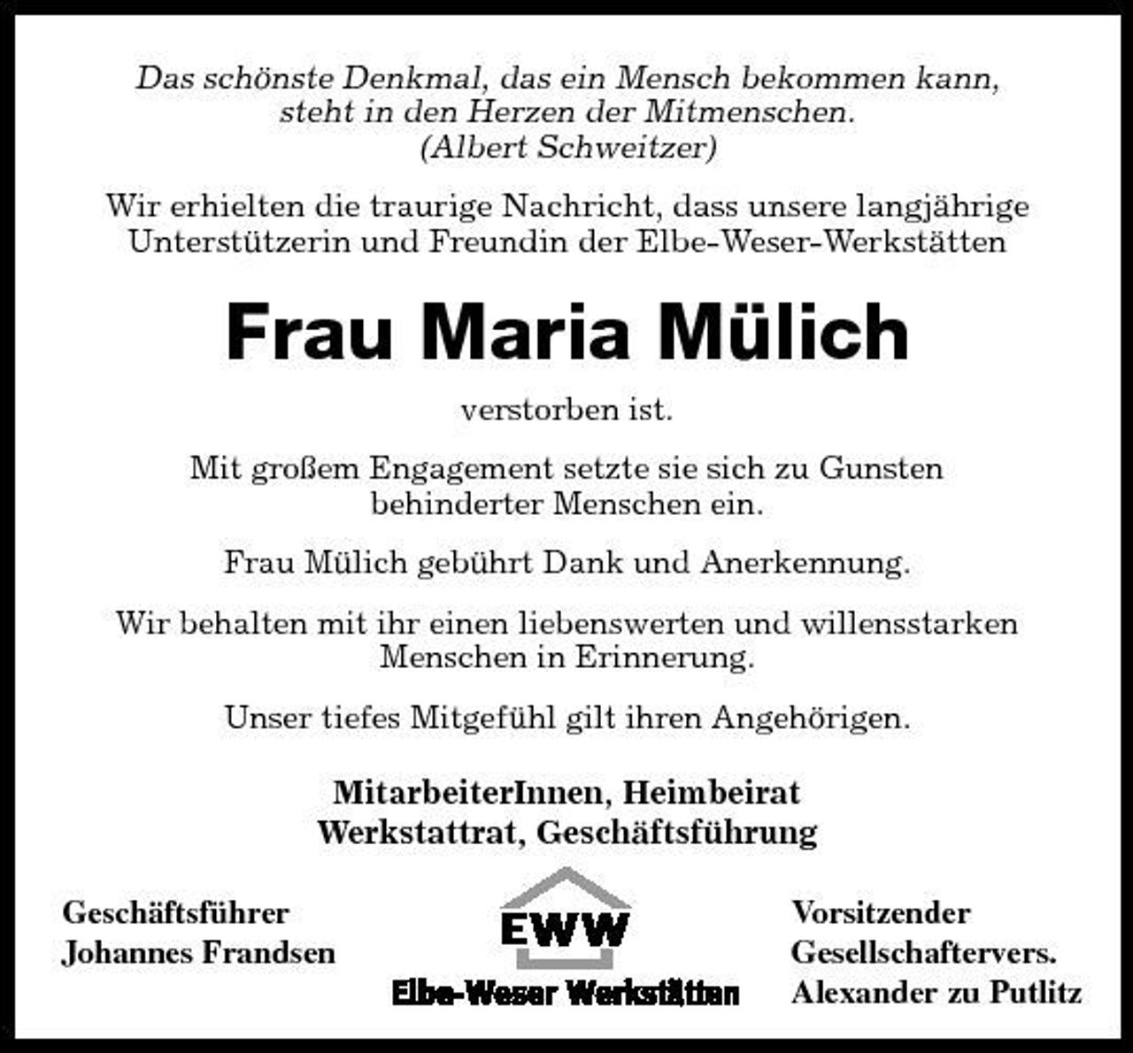 <p>Das schönste Denkmal, das ein Mensch bekommen kann, steht in den Herzen der Mitmenschen. (Albert Schweitzer)<br />Wir erhielten die traurige Nachricht, dass unsere langjährige Unterstützerin und Freundin der Elbe-Weser-Werkstätten</p><p>Frau Maria Mülich<br />verstorben ist. Mit großem Engagement setzte sie sich zu Gunsten behinderter Menschen ein. Frau Mülich gebührt Dank und Anerkennung. Wir behalten mit ihr einen liebenswerten und willensstarken Menschen in Erinnerung. Unser tiefes Mitgefühl gilt ihren Angehörigen.</p><p>MitarbeiterInnen, Heimbeirat Werkstattrat, Geschäftsführung<br />Geschäftsführer Johannes Frandsen Vorsitzender Gesellschaftervers. Alexander zu Putlitz</p>