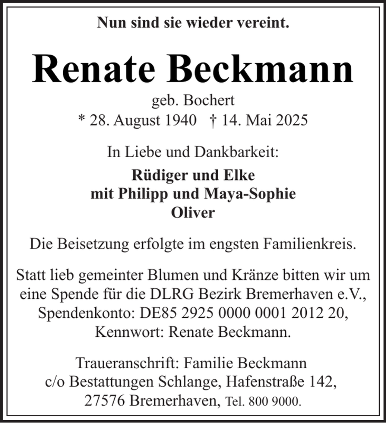 <p>Nun sind sie wieder vereint.</p><p>Renate Beckmann<br />geb. Bochert<br />* 28. August 1940 † 14. Mai 2025<br />In Liebe und Dankbarkeit:<br />Rüdiger und Elke<br />mit Philipp und Maya-Sophie<br />Oliver<br />Die Beisetzung erfolgte im engsten Familienkreis.<br />Statt lieb gemeinter Blumen und Kränze bitten wir um<br />eine Spende für die DLRG Bezirk Bremerhaven e.V.,<br />Spendenkonto: DE85 2925 01 2010,<br />Kennwort: Renate Beckmann.<br />Traueranschrift: Familie Beckmann<br />c/o Bestattungen Schlange, Hafenstraße 142,<br />27576 Bremerhaven, Tel. 800 9000.</p>