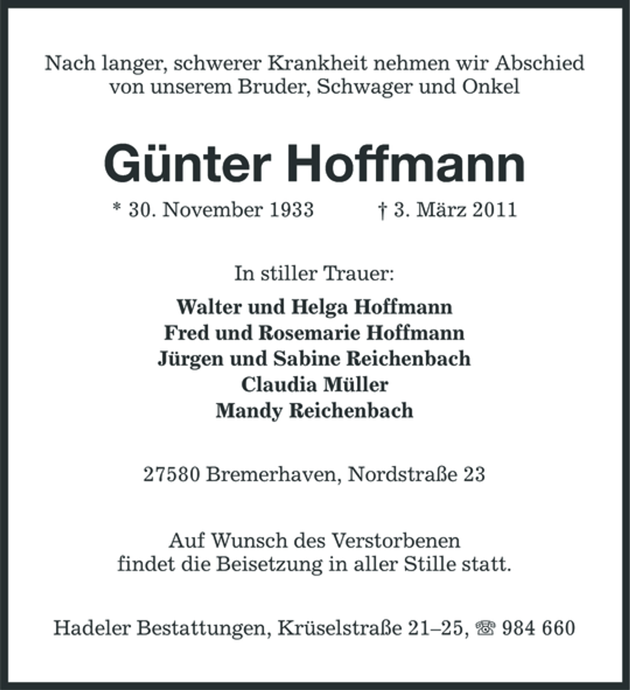<p>Nach langer, schwerer Krankheit nehmen wir Abschied von unserem Bruder, Schwager und Onkel<br />Günter Hoffmann<br />* 30. November 1933 † 3. März 2011<br />In stiller Trauer:<br />Walter und Helga Hoffmann<br />Fred und Rosemarie Hoffmann<br />Jürgen und Sabine Reichenbach<br />Claudia Müller<br />Mandy Reichenbach<br />27580 Bremerhaven, Nordstraße 23<br />Auf Wunsch des Verstorbenen<br />findet die Beisetzung in aller Stille statt.<br />Hadeler Bestattungen, Krüselstraße 21–25, T 984 660</p>