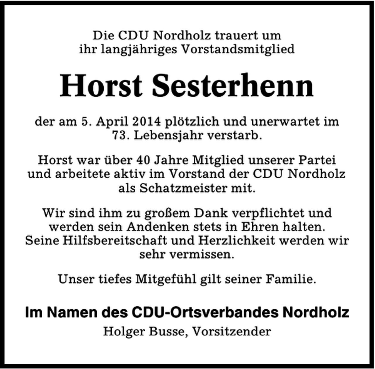<p>Die CDU Nordholz trauert um<br />ihr langjähriges Vorstandsmitglied</p><p>Horst Sesterhenn<br />der am 5. April 2014 plötzlich und unerwartet im<br />73. Lebensjahr verstarb.<br />Horst war über 40 Jahre Mitglied unserer Partei<br />und arbeitete aktiv im Vorstand der CDU Nordholz<br />als Schatzmeister mit.<br />Wir sind ihm zu großem Dank verpflichtet und<br />werden sein Andenken stets in Ehren halten.<br />Seine Hilfsbereitschaft und Herzlichkeit werden wir<br />sehr vermissen.<br />Unser tiefes Mitgefühl gilt seiner Familie.</p><p>Im Namen des CDU-Ortsverbandes Nordholz<br />Holger Busse, Vorsitzender</p>