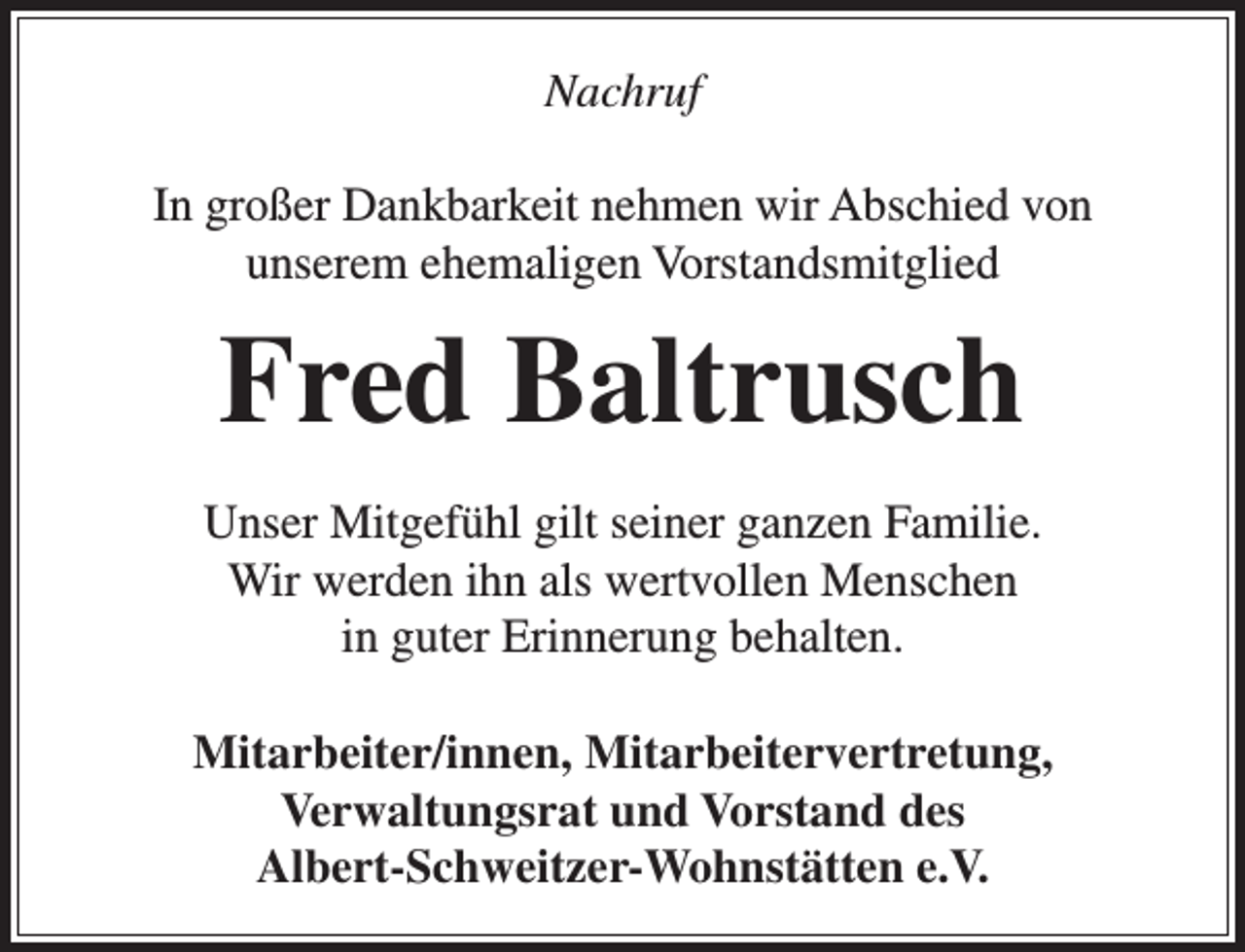<p>Nachruf<br />In großer Dankbarkeit nehmen wir Abschied von<br />unserem ehemaligen Vorstandsmitglied</p><p>Fred Baltrusch<br />Unser Mitgefühl gilt seiner ganzen Familie.<br />Wir werden ihn als wertvollen Menschen<br />in guter Erinnerung behalten.<br />Mitarbeiter/innen, Mitarbeitervertretung,<br />Verwaltungsrat und Vorstand des<br />Albert-Schweitzer-Wohnstätten e.V.</p>