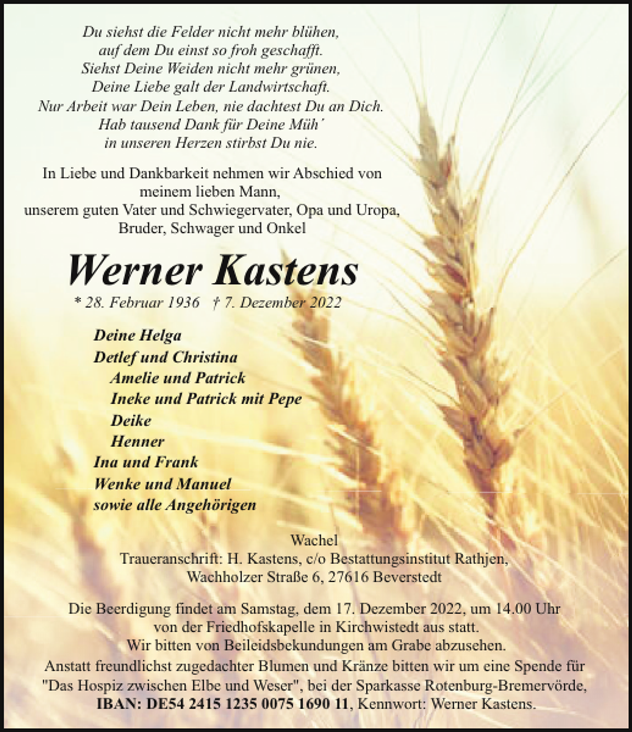 <p>Du siehst die Felder nicht mehr blühen,<br />auf dem Du einst so froh geschafft.<br />Siehst Deine Weiden nicht mehr grünen,<br />Deine Liebe galt der Landwirtschaft.<br />Nur Arbeit war Dein Leben, nie dachtest Du an Dich.<br />Hab tausend Dank für Deine Müh´<br />in unseren Herzen stirbst Du nie.<br />In Liebe und Dankbarkeit nehmen wir Abschied von<br />meinem lieben Mann,<br />unserem guten Vater und Schwiegervater, Opa und Uropa,<br />Bruder, Schwager und Onkel</p><p>Werner Kastens<br />* 28. Februar 1936 † 7. Dezember 2022</p><p>Deine Helga<br />Detlef und Christina<br />Amelie und Patrick<br />Ineke und Patrick mit Pepe<br />Deike<br />Henner<br />Ina und Frank<br />Wenke und Manuel<br />sowie alle Angehörigen<br />Wachel<br />Traueranschrift: H. Kastens, c/o Bestattungsinstitut Rathjen,<br />Wachholzer Straße 6, 27616 Beverstedt<br />Die Beerdigung findet am Samstag, dem 17. Dezember 2022, um 14.00 Uhr<br />von der Friedhofskapelle in Kirchwistedt aus statt.<br />Wir bitten von Beileidsbekundungen am Grabe abzusehen.<br />Anstatt freundlichst zugedachter Blumen und Kränze bitten wir um eine Spende für<br />"Das Hospiz zwischen Elbe und Weser", bei der Sparkasse Rotenburg-Bremervörde,<br />IBAN: DE54 2415 1235 0075 1690 11, Kennwort: Werner Kastens.</p>