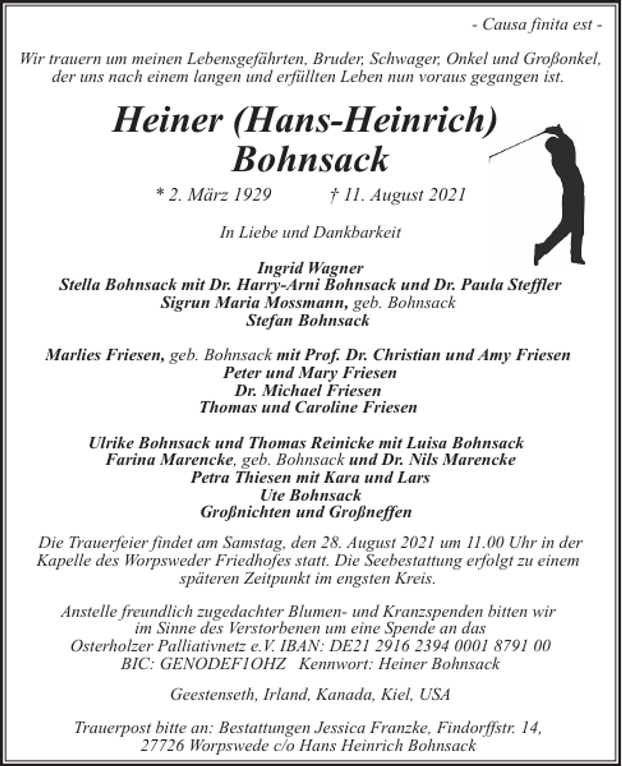 <p>- Causa finita est Wir trauern um meinen Lebensgefährten, Bruder, Schwager, Onkel und Großonkel,<br />der uns nach einem langen und erfüllten Leben nun voraus gegangen ist.</p><p>Heiner (Hans-Heinrich)<br />Bohnsack<br />* 2. März 1929</p><p>† 11. August 2021</p><p>In Liebe und Dankbarkeit<br />Ingrid Wagner<br />Stella Bohnsack mit Dr. Harry-Arni Bohnsack und Dr. Paula Steffler<br />Sigrun Maria Mossmann, geb. Bohnsack<br />Stefan Bohnsack<br />Marlies Friesen, geb. Bohnsack mit Prof. Dr. Christian und Amy Friesen<br />Peter und Mary Friesen<br />Dr. Michael Friesen<br />Thomas und Caroline Friesen<br />Ulrike Bohnsack und Thomas Reinicke mit Luisa Bohnsack<br />Farina Marencke, geb. Bohnsack und Dr. Nils Marencke<br />Petra Thiesen mit Kara und Lars<br />Ute Bohnsack<br />Großnichten und Großneffen<br />Die Trauerfeier findet am Samstag, den 28. August 2021 um 11.00 Uhr in der<br />Kapelle des Worpsweder Friedhofes statt. Die Seebestattung erfolgt zu einem<br />späteren Zeitpunkt im engsten Kreis.<br />Anstelle freundlich zugedachter Blumen- und Kranzspenden bitten wir<br />im Sinne des Verstorbenen um eine Spende an das<br />Osterholzer Palliativnetz e.V. IBAN: DE21 2916 2394 0001 8791 00<br />BIC: GENODEF1OHZ Kennwort: Heiner Bohnsack<br />Geestenseth, Irland, Kanada, Kiel, USA<br />Trauerpost bitte an: Bestattungen Jessica Franzke, Findorffstr. 14,<br />27726 Worpswede c/o Hans Heinrich Bohnsack</p>