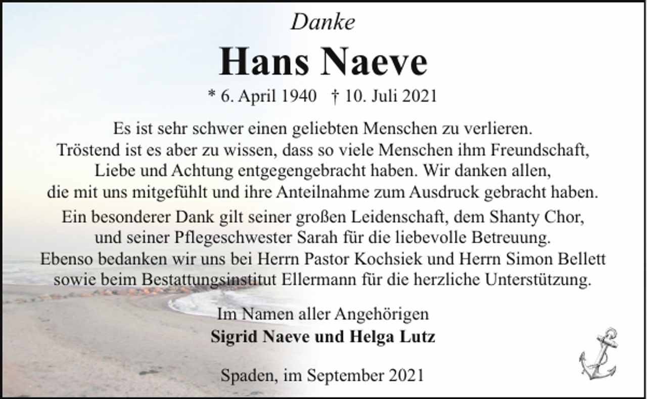 <p>Danke</p><p>Hans Naeve</p><p>* 6. April 1940 † 10. Juli 2021<br />Es ist sehr schwer einen geliebten Menschen zu verlieren.<br />Tröstend ist es aber zu wissen, dass so viele Menschen ihm Freundschaft,<br />Liebe und Achtung entgegengebracht haben. Wir danken allen,<br />die mit uns mitgefühlt und ihre Anteilnahme zum Ausdruck gebracht haben.<br />Ein besonderer Dank gilt seiner großen Leidenschaft, dem Shanty Chor,<br />und seiner Pflegeschwester Sarah für die liebevolle Betreuung.<br />Ebenso bedanken wir uns bei Herrn Pastor Kochsiek und Herrn Simon Bellett<br />sowie beim Bestattungsinstitut Ellermann für die herzliche Unterstützung.<br />Im Namen aller Angehörigen<br />Sigrid Naeve und Helga Lutz<br />Spaden, im September 2021</p>