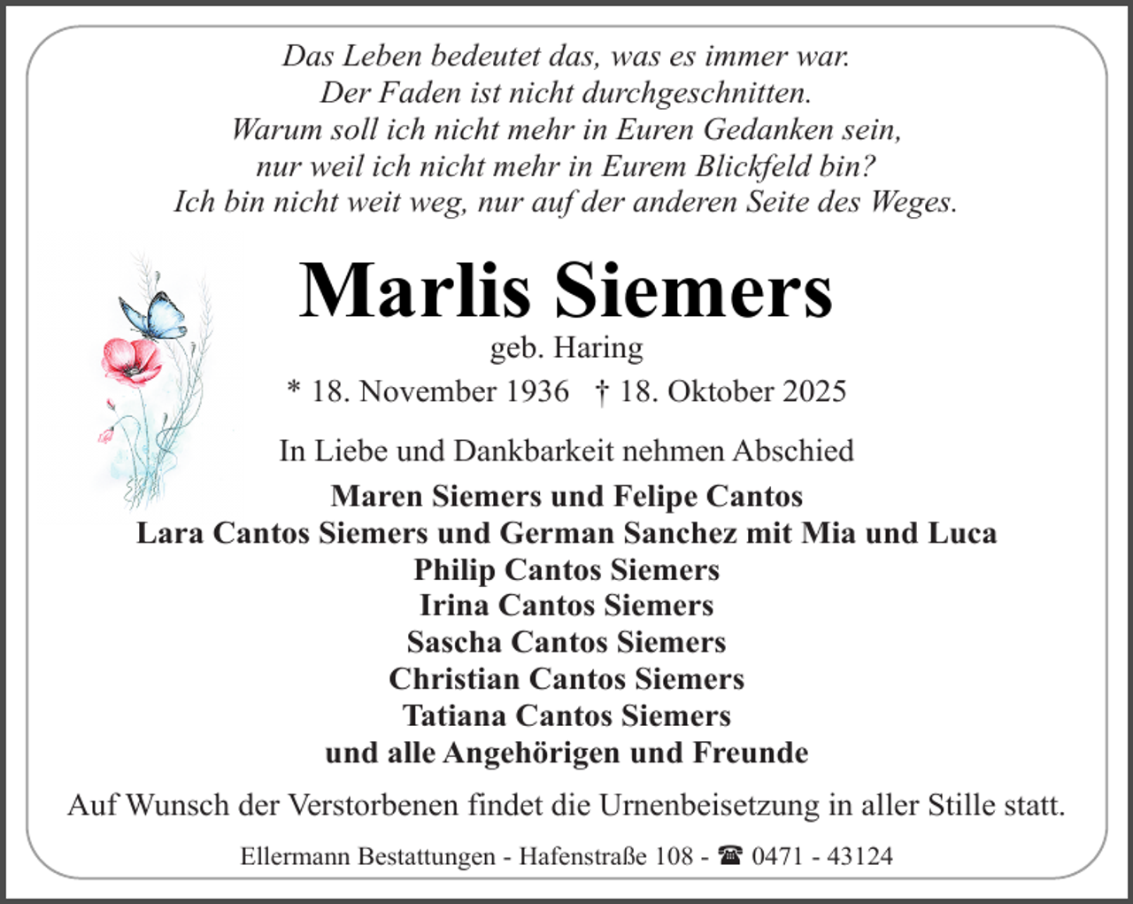 <p>Das Leben bedeutet das, was es immer war.<br />Der Faden ist nicht durchgeschnitten.<br />Warum soll ich nicht mehr in Euren Gedanken sein,<br />nur weil ich nicht mehr in Eurem Blickfeld bin?<br />Ich bin nicht weit weg, nur auf der anderen Seite des Weges.</p><p>Marlis Siemers</p><p>geb. Haring<br />* 18. November 1936 † 18. Oktober 2025<br />In Liebe und Dankbarkeit nehmen Abschied<br />Maren Siemers und Felipe Cantos<br />Lara Cantos Siemers und German Sanchez mit Mia und Luca<br />Philip Cantos Siemers<br />Irina Cantos Siemers<br />Sascha Cantos Siemers<br />Christian Cantos Siemers<br />Tatiana Cantos Siemers<br />und alle Angehörigen und Freunde<br />Auf Wunsch der Verstorbenen findet die Urnenbeisetzung in aller Stille statt.<br />Ellermann Bestattungen - Hafenstraße 108 - ( 0471 - 43124</p>