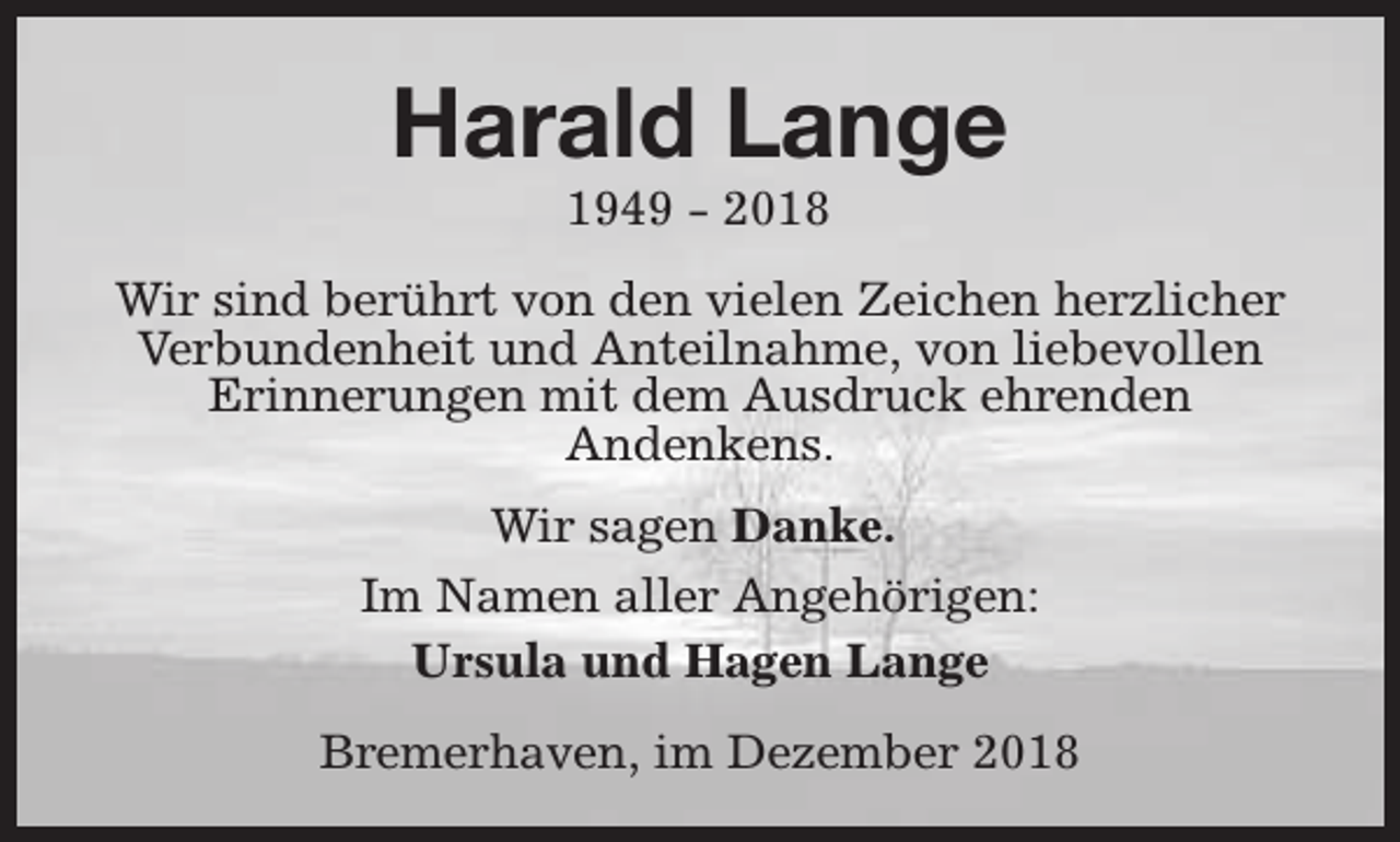 <p>Harald Lange<br />1949 - 2018</p><p>Wir sind berührt von den vielen Zeichen herzlicher<br />Verbundenheit und Anteilnahme, von liebevollen<br />Erinnerungen mit dem Ausdruck ehrenden<br />Andenkens.<br />Wir sagen Danke.<br />Im Namen aller Angehörigen:<br />Ursula und Hagen Lange<br />Bremerhaven, im Dezember 2018</p>