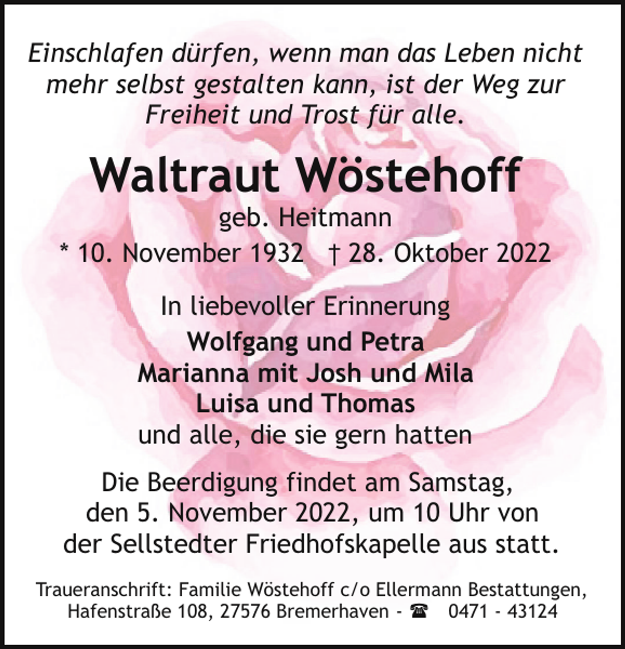 <p>Einschlafen dürfen, wenn man das Leben nicht<br />mehr selbst gestalten kann, ist der Weg zur<br />Freiheit und Trost für alle.</p><p>Waltraut Wöstehoff</p><p>geb. Heitmann<br />* 10. November 1932 † 28. Oktober 2022<br />In liebevoller Erinnerung<br />Wolfgang und Petra<br />Marianna mit Josh und Mila<br />Luisa und Thomas<br />und alle, die sie gern hatten<br />Die Beerdigung findet am Samstag,<br />den 5. November 2022, um 10 Uhr von<br />der Sellstedter Friedhofskapelle aus statt.<br />Traueranschrift: Familie Wöstehoff c/o Ellermann Bestattungen,<br />Hafenstraße 108, 27576 Bremerhaven - ( 0471 - 43124</p>