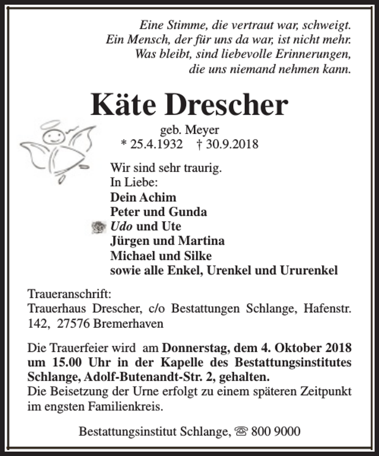 <p>Eine Stimme, die vertraut war, schweigt.<br />Ein Mensch, der für uns da war, ist nicht mehr.<br />Was bleibt, sind liebevolle Erinnerungen,<br />die uns niemand nehmen kann.</p><p>Käte Drescher<br />geb. Meyer<br />* 25.4.1932 † 30.9.2018</p><p>Wir sind sehr traurig.<br />In Liebe:<br />Dein Achim<br />Peter und Gunda<br />Udo und Ute<br />Jürgen und Martina<br />Michael und Silke<br />sowie alle Enkel, Urenkel und Ururenkel<br />Traueranschrift:<br />Trauerhaus Drescher, c/o Bestattungen Schlange, Hafenstr.<br />142, 27576 Bremerhaven<br />Die Trauerfeier wird am Donnerstag, dem 4. Oktober 2018<br />um 15.00 Uhr in der Kapelle des Bestattungsinstitutes<br />Schlange, Adolf-Butenandt-Str. 2, gehalten.<br />Die Beisetzung der Urne erfolgt zu einem späteren Zeitpunkt<br />im engsten Familienkreis.<br />Bestattungsinstitut Schlange, s 800 9000</p>