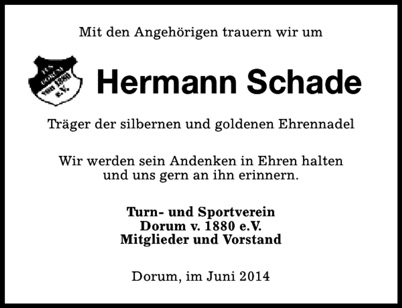 <p>Mit den Angehörigen trauern wir um</p><p>Hermann Schade<br />Träger der silbernen und goldenen Ehrennadel<br />Wir werden sein Andenken in Ehren halten<br />und uns gern an ihn erinnern.<br />Turn- und Sportverein<br />Dorum v. 1880 e.V.<br />Mitglieder und Vorstand<br />Dorum, im Juni 2014</p>