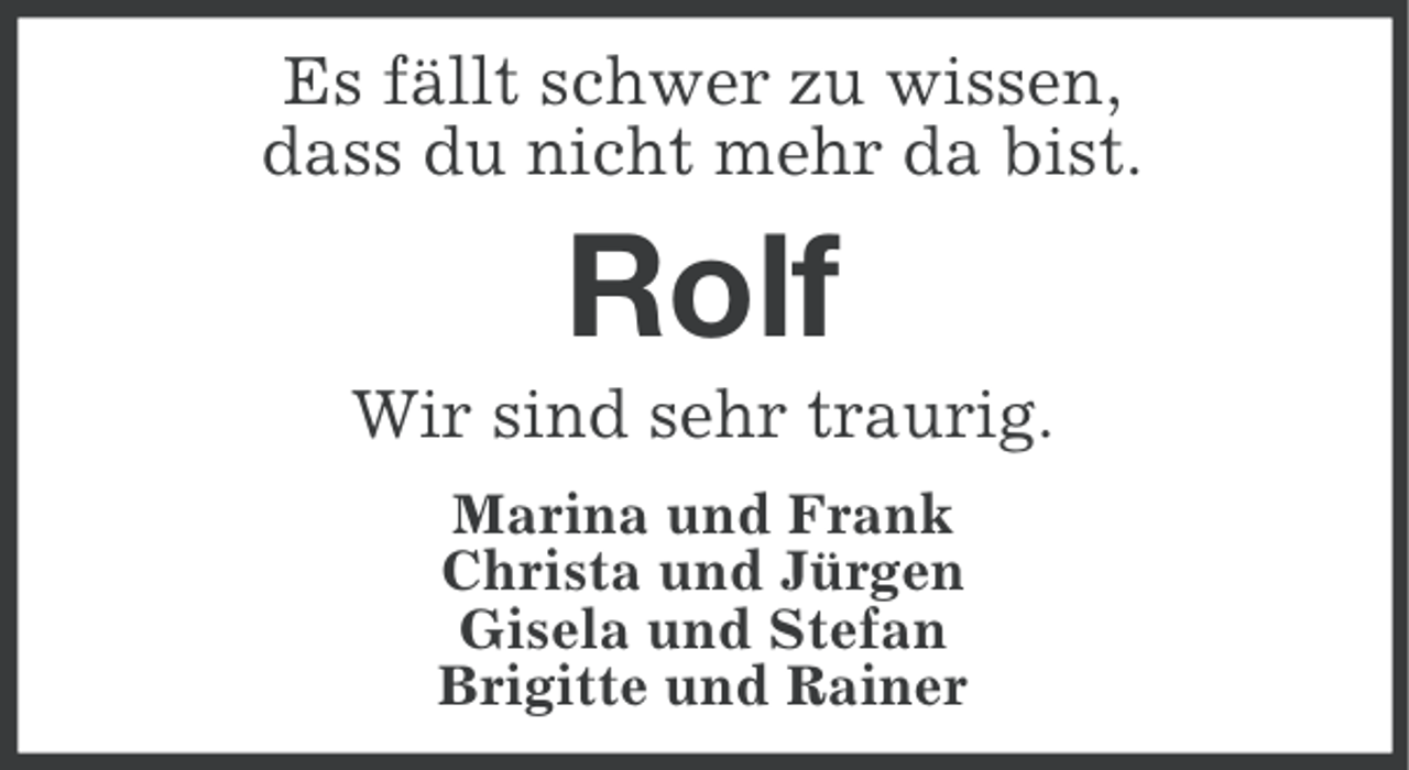 <p>Es fällt schwer zu wissen,<br />dass du nicht mehr da bist.</p><p>Rolf<br />Wir sind sehr traurig.<br />Marina und Frank<br />Christa und Jürgen<br />Gisela und Stefan<br />Brigitte und Rainer</p>