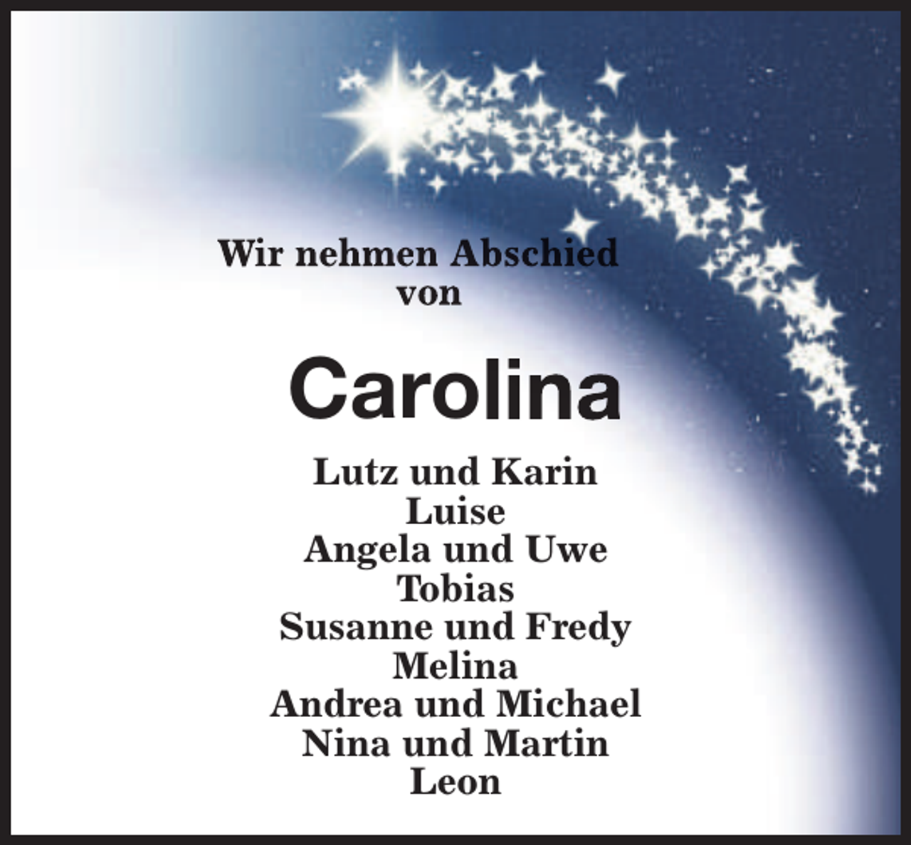 <p>Wir nehmen Abschied<br />von</p><p>Carolina<br />Lutz und Karin<br />Luise<br />Angela und Uwe<br />Tobias<br />Susanne und Fredy<br />Melina<br />Andrea und Michael<br />Nina und Martin<br />Leon</p>