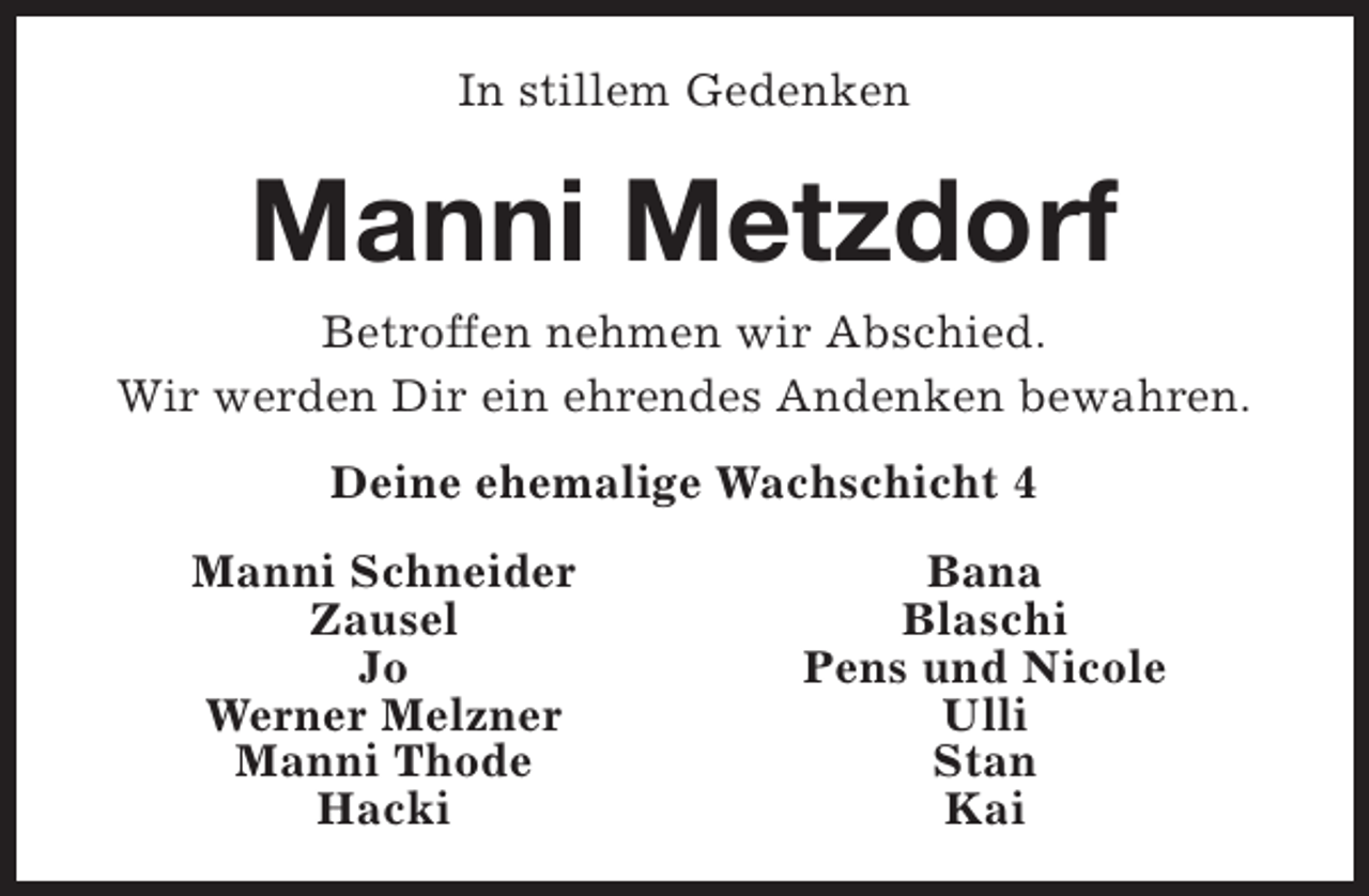 <p>In stillem Gedenken</p><p>Manni Metzdorf<br />Betroffen nehmen wir Abschied.<br />Wir werden Dir ein ehrendes Andenken bewahren.<br />Deine ehemalige Wachschicht 4<br />Manni Schneider<br />Zausel<br />Jo<br />Werner Melzner<br />Manni Thode<br />Hacki</p><p>Bana<br />Blaschi<br />Pens und Nicole<br />Ulli<br />Stan<br />Kai</p>