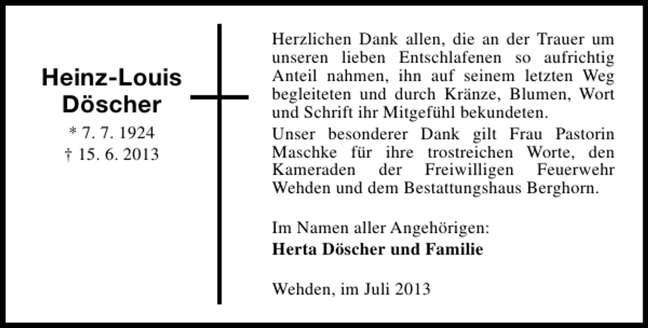 <p>Heinz-Louis<br />Döscher<br />* 7. 7. 1924<br />† 15. 6. 2013</p><p>Herzlichen Dank allen, die an der Trauer um<br />unseren lieben Entschlafenen so aufrichtig<br />Anteil nahmen, ihn auf seinem letzten Weg<br />begleiteten und durch Kränze, Blumen, Wort<br />und Schrift ihr Mitgefühl bekundeten.<br />Unser besonderer Dank gilt Frau Pastorin<br />Maschke für ihre trostreichen Worte, den<br />Kameraden der Freiwilligen Feuerwehr<br />Wehden und dem Bestattungshaus Berghorn.<br />Im Namen aller Angehörigen:<br />Herta Döscher und Familie<br />Wehden, im Juli 2013</p>
