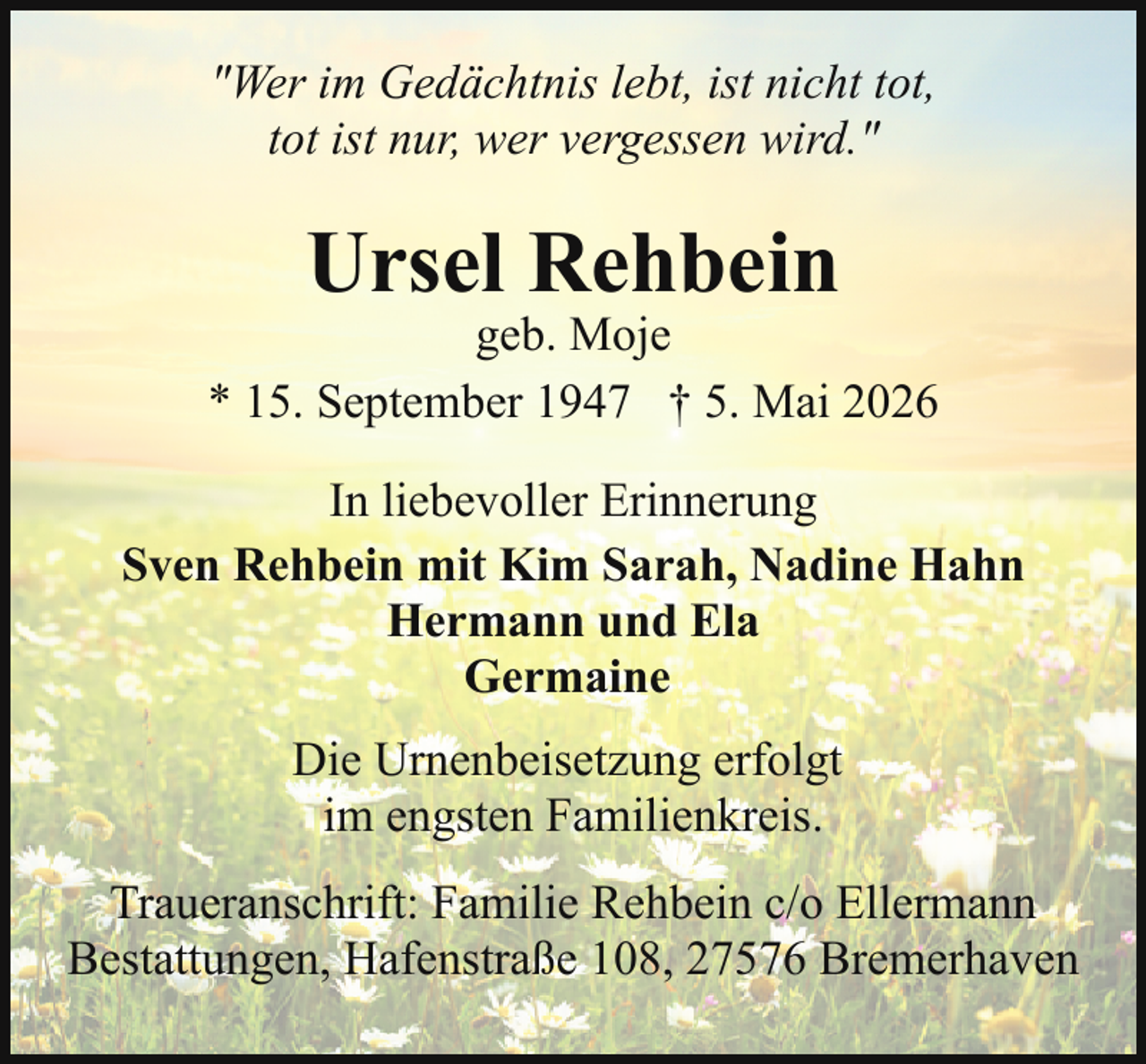 <p>"Wer im Gedächtnis lebt, ist nicht tot,<br />tot ist nur, wer vergessen wird."</p><p>Ursel Rehbein</p><p>geb. Moje<br />* 15. September 1947 † 5. Mai 2026<br />In liebevoller Erinnerung<br />Sven Rehbein mit Kim Sarah, Nadine Hahn<br />Hermann und Ela<br />Germaine<br />Die Urnenbeisetzung erfolgt<br />im engsten Familienkreis.<br />Traueranschrift: Familie Rehbein c/o Ellermann<br />Bestattungen, Hafenstraße 108, 27576 Bremerhaven</p>