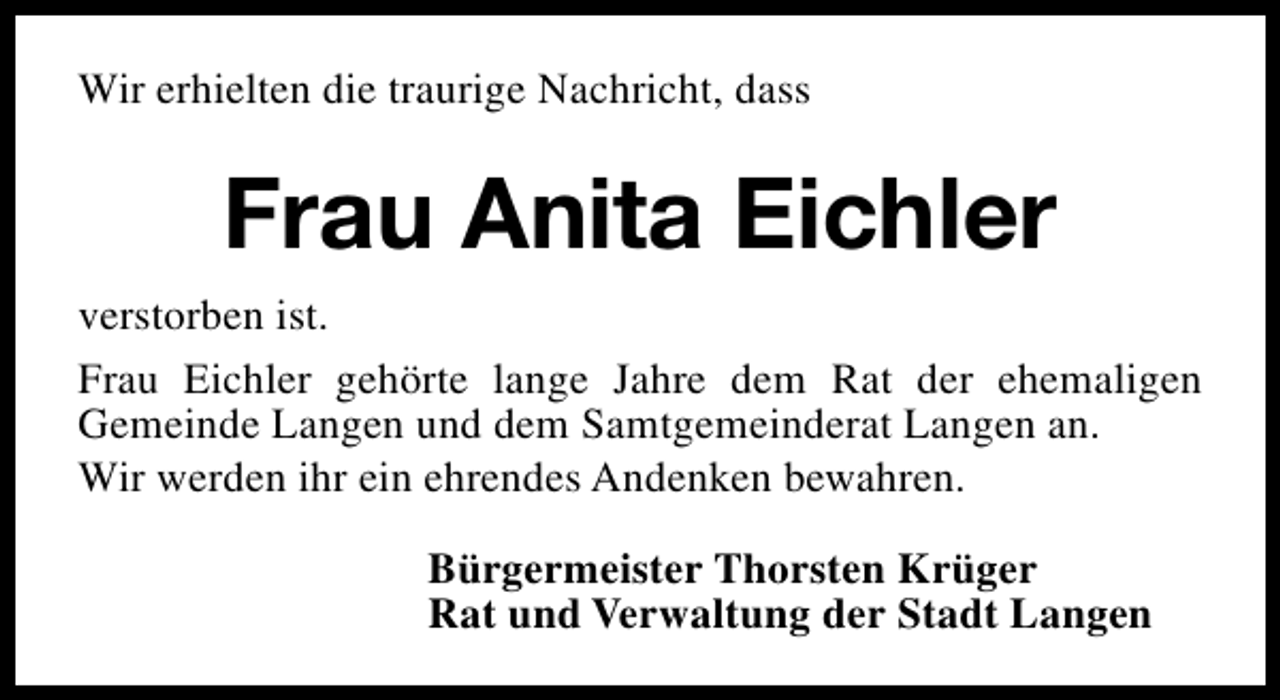 <p>Wir erhielten die traurige Nachricht, dass</p><p>Frau Anita Eichler<br />verstorben ist.<br />Frau Eichler gehörte lange Jahre dem Rat der ehemaligen<br />Gemeinde Langen und dem Samtgemeinderat Langen an.<br />Wir werden ihr ein ehrendes Andenken bewahren.<br />Bürgermeister Thorsten Krüger<br />Rat und Verwaltung der Stadt Langen</p>