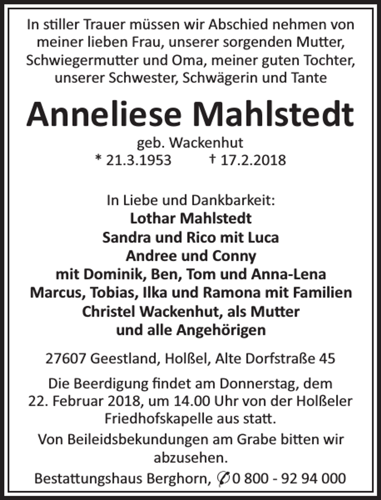 <p>In s ller Trauer müssen wir Abschied nehmen von<br />meiner lieben Frau, unserer sorgenden Mu er,<br />Schwiegermu er und Oma, meiner guten Tochter,<br />unserer Schwester, Schwägerin und Tante</p><p>Anneliese Mahlstedt<br />geb. Wackenhut<br />* 21.3.1953<br />† 17.2.2018</p><p>In Liebe und Dankbarkeit:<br />Lothar Mahlstedt<br />Sandra und Rico mit Luca<br />Andree und Conny<br />mit Dominik, Ben, Tom und Anna-Lena<br />Marcus, Tobias, Ilka und Ramona mit Familien<br />Christel Wackenhut, als Mu er<br />und alle Angehörigen<br />27607 Geestland, Holßel, Alte Dorfstraße 45<br />Die Beerdigung ﬁndet am Donnerstag, dem<br />22. Februar 2018, um 14.00 Uhr von der Holßeler<br />Friedhofskapelle aus sta .<br />Von Beileidsbekundungen am Grabe bi en wir<br />abzusehen.<br />Besta ungshaus Berghorn, * 0 800 - 92 94 000</p>