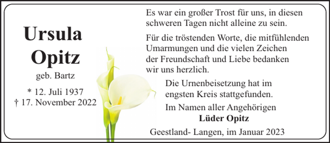 <p>Ursula<br />Opitz<br />geb. Bartz</p><p>* 12. Juli 1937<br />† 17. November 2022</p><p>Es war ein großer Trost für uns, in diesen<br />schweren Tagen nicht alleine zu sein.<br />Für die tröstenden Worte, die mitfühlenden<br />Umarmungen und die vielen Zeichen<br />der Freundschaft und Liebe bedanken<br />wir uns herzlich.<br />Die Urnenbeisetzung hat im<br />engsten Kreis stattgefunden.<br />Im Namen aller Angehörigen<br />Lüder Opitz<br />Geestland- Langen, im Januar 2023</p>