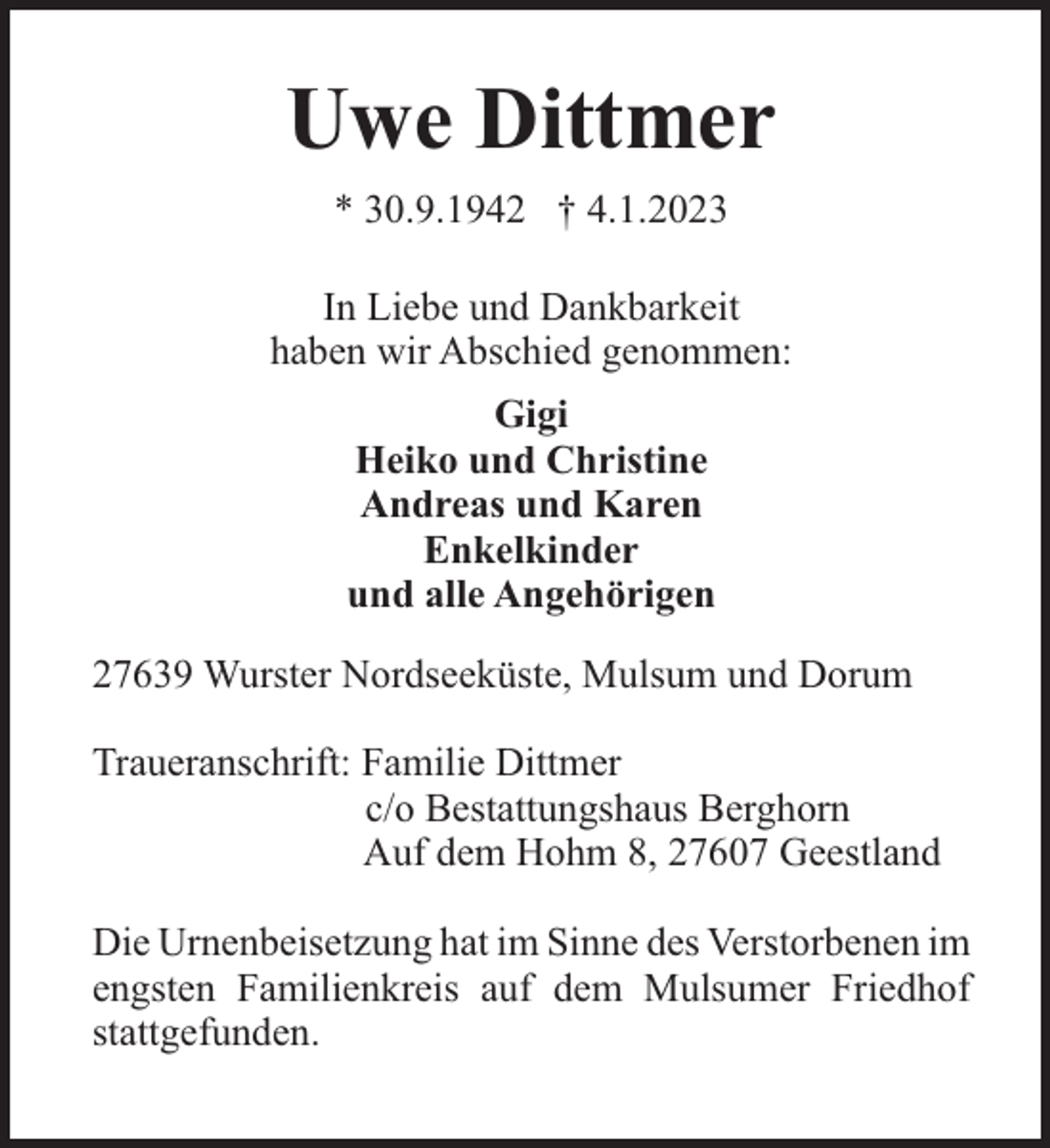 <p>Uwe Dittmer<br />* 30.9.1942 † 4.1.2023<br />In Liebe und Dankbarkeit<br />haben wir Abschied genommen:<br />Gigi<br />Heiko und Christine<br />Andreas und Karen<br />Enkelkinder<br />und alle Angehörigen<br />27639 Wurster Nordseeküste, Mulsum und Dorum<br />Traueranschrift: Familie Dittmer<br />c/o Bestattungshaus Berghorn<br />Auf dem Hohm 8, 27607 Geestland<br />Die Urnenbeisetzung hat im Sinne des Verstorbenen im<br />engsten Familienkreis auf dem Mulsumer Friedhof<br />stattgefunden.</p>
