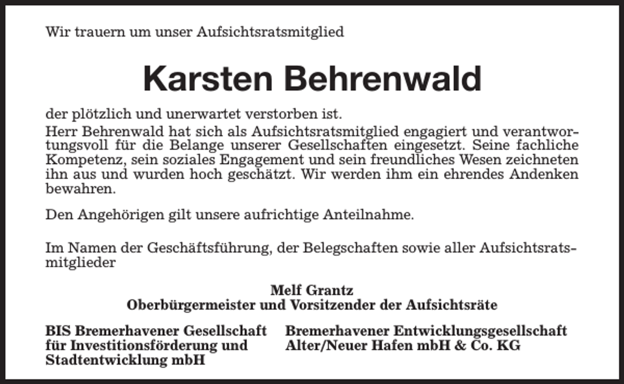 <p>Wir trauern um unser Aufsichtsratsmitglied</p><p>Karsten Behrenwald<br />der plötzlich und unerwartet verstorben ist.<br />Herr Behrenwald hat sich als Aufsichtsratsmitglied engagiert und verantwortungsvoll für die Belange unserer Gesellschaften eingesetzt. Seine fachliche<br />Kompetenz, sein soziales Engagement und sein freundliches Wesen zeichneten<br />ihn aus und wurden hoch geschätzt. Wir werden ihm ein ehrendes Andenken<br />bewahren.<br />Den Angehörigen gilt unsere aufrichtige Anteilnahme.<br />Im Namen der Geschäftsführung, der Belegschaften sowie aller Aufsichtsratsmitglieder<br />Melf Grantz<br />Oberbürgermeister und Vorsitzender der Aufsichtsräte<br />BIS Bremerhavener Gesellschaft<br />für Investitionsförderung und<br />Stadtentwicklung mbH</p><p>Bremerhavener Entwicklungsgesellschaft<br />Alter/Neuer Hafen mbH &amp; Co. KG</p>