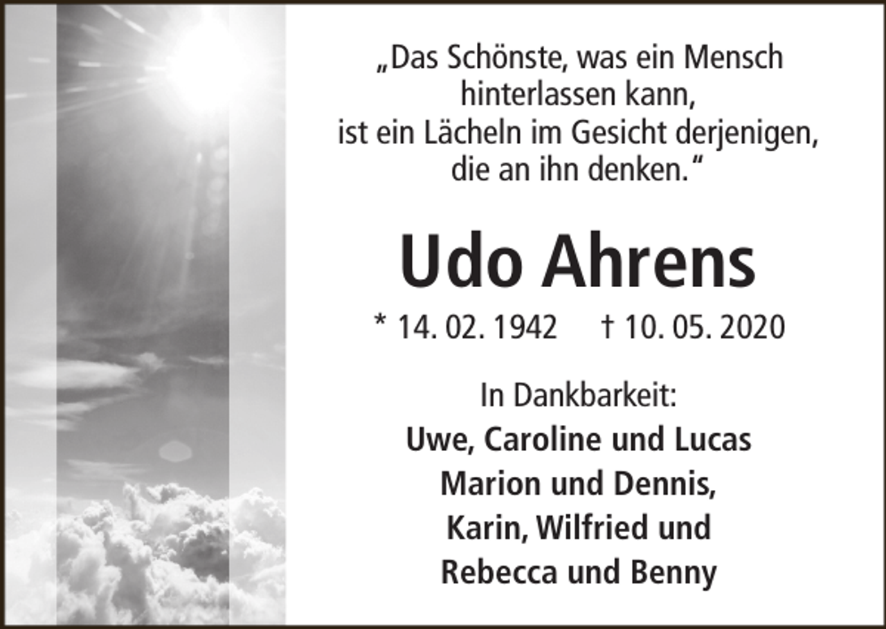 <p>„Das Schönste, was ein Mensch<br />hinterlassen kann,<br />ist ein Lächeln im Gesicht derjenigen,<br />die an ihn denken.“</p><p>Udo Ahrens</p><p>* 14. 02. 1942</p><p>† 10. 05. 2020</p><p>In Dankbarkeit:<br />Uwe, Caroline und Lucas<br />Marion und Dennis,<br />Karin, Wilfried und<br />Rebecca und Benny</p>