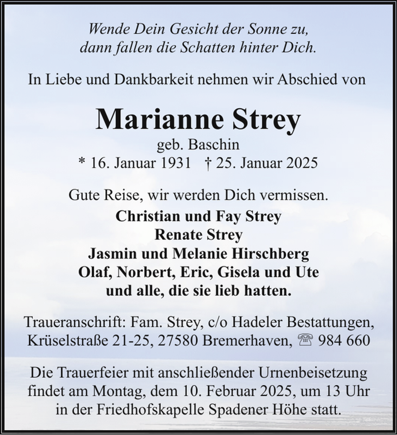 <p>Wende Dein Gesicht der Sonne zu,<br />dann fallen die Schatten hinter Dich.<br />In Liebe und Dankbarkeit nehmen wir Abschied von</p><p>Marianne Strey</p><p>geb. Baschin<br />* 16. Januar 1931 † 25. Januar 2025<br />Gute Reise, wir werden Dich vermissen.<br />Christian und Fay Strey<br />Renate Strey<br />Jasmin und Melanie Hirschberg<br />Olaf, Norbert, Eric, Gisela und Ute<br />und alle, die sie lieb hatten.<br />Traueranschrift: Fam. Strey, c/o Hadeler Bestattungen,<br />Krüselstraße 21-25, 27580 Bremerhaven, ' 984 660<br />Die Trauerfeier mit anschließender Urnenbeisetzung<br />findet am Montag, dem 10. Februar 2025, um 13 Uhr<br />in der Friedhofskapelle Spadener Höhe statt.</p>