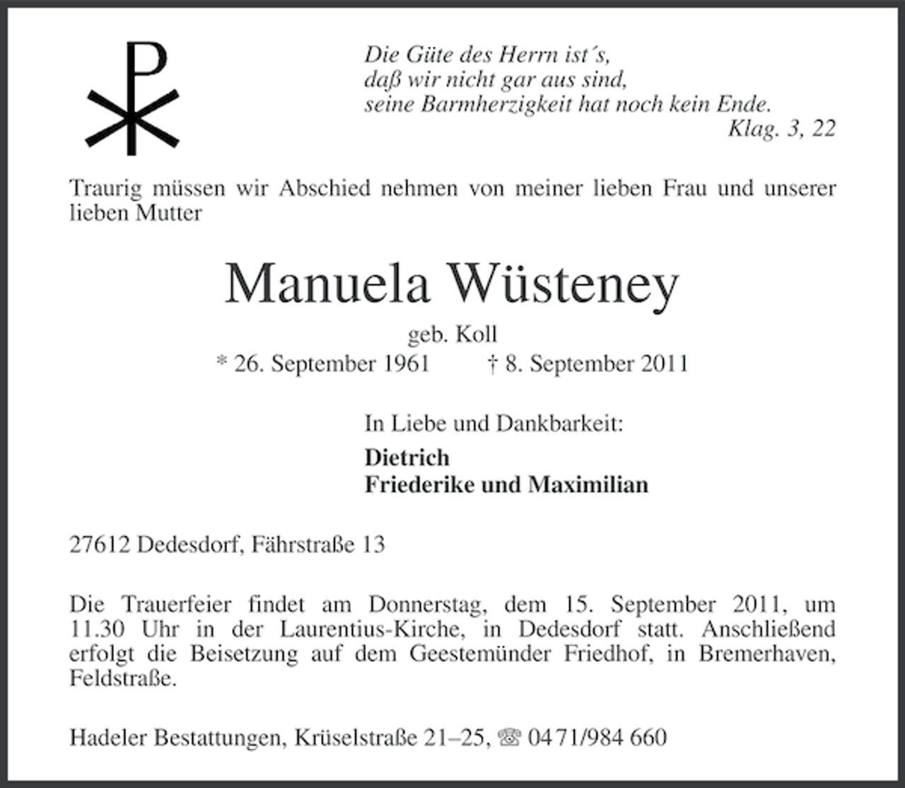 <p>Die Güte des Herrn ist´s,<br />daß wir nicht gar aus sind,<br />seine Barmherzigkeit hat noch kein Ende.<br />Klag. 3, 22<br />Traurig müssen wir Abschied nehmen von meiner lieben Frau und unserer<br />lieben Mutter</p>
<p>Manuela Wüsteney<br />geb. Koll<br />* 26. September 1961<br />† 8. September 2011<br />In Liebe und Dankbarkeit:<br />Dietrich<br />Friederike und Maximilian<br />27612 Dedesdorf, Fährstraße 13<br />Die Trauerfeier findet am Donnerstag, dem 15. September 2011, um<br />11.30 Uhr in der Laurentius-Kirche, in Dedesdorf statt. Anschließend<br />erfolgt die Beisetzung auf dem Geestemünder Friedhof, in Bremerhaven,<br />Feldstraße.<br />Hadeler Bestattungen, Krüselstraße 21–25, 04 71/984 660</p>