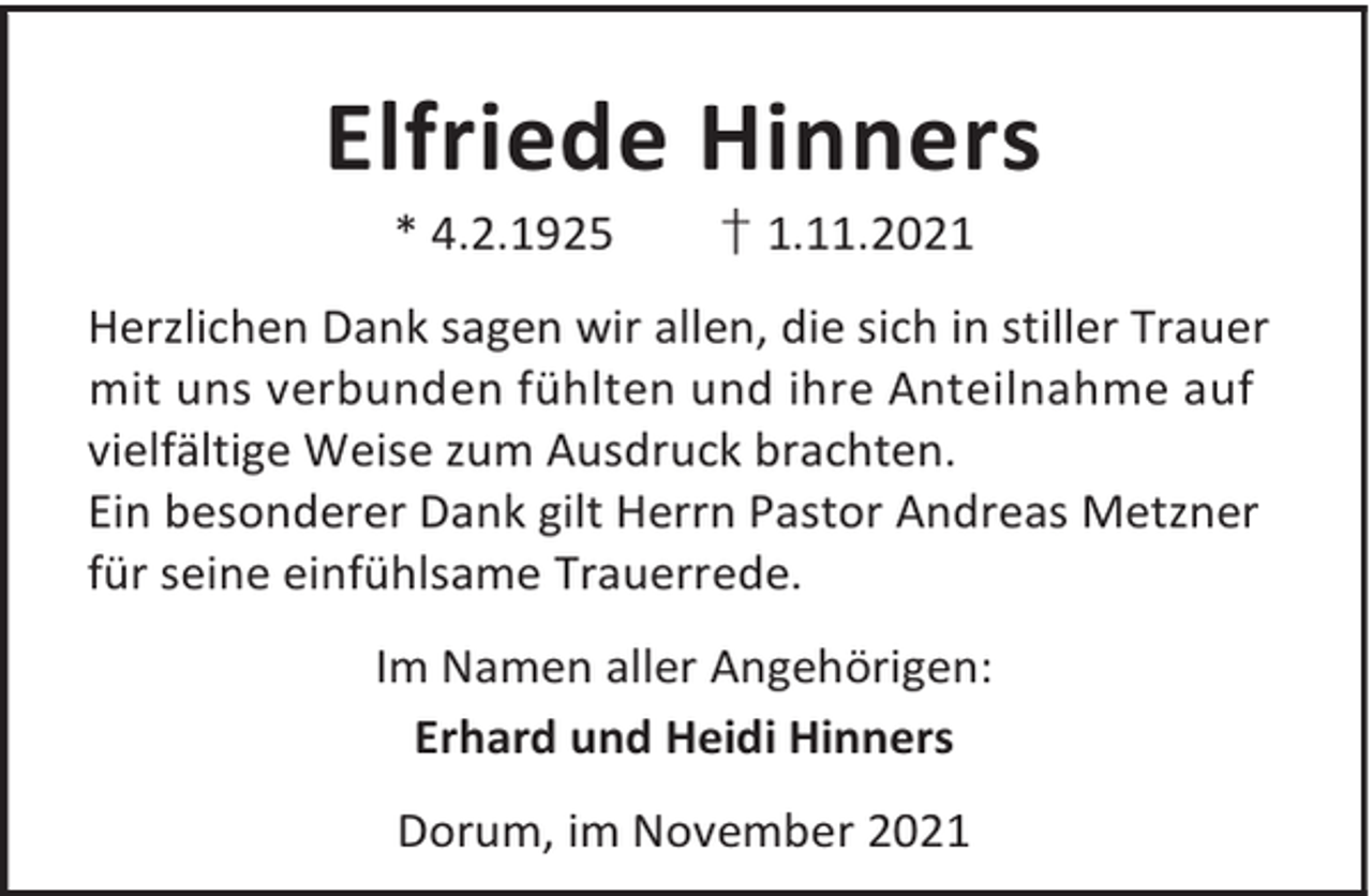 <p>Elfriede Hinners<br />* 4.2.1925</p><p>† 1.11.2021</p><p>Herzlichen Dank sagen wir allen, die sich in stiller Trauer<br />mit uns verbunden fühlten und ihre Anteilnahme auf<br />vielfältige Weise zum Ausdruck brachten.<br />Ein besonderer Dank gilt Herrn Pastor Andreas Metzner<br />für seine einfühlsame Trauerrede.<br />Im Namen aller Angehörigen:<br />Erhard und Heidi Hinners<br />Dorum, im November 2021</p>