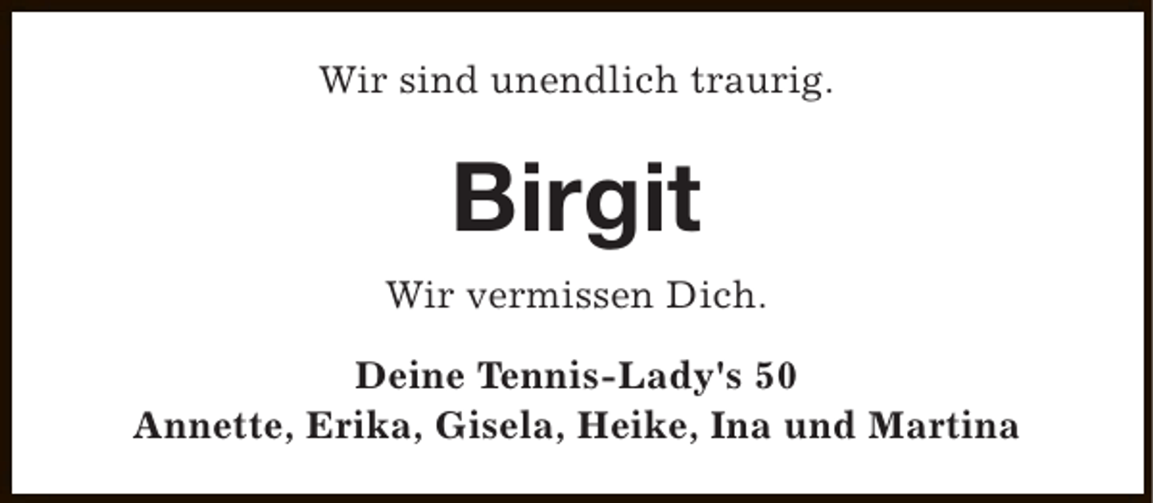 <p>Wir sind unendlich traurig.</p><p>Birgit<br />Wir vermissen Dich.<br />Deine Tennis-Lady's 50<br />Annette, Erika, Gisela, Heike, Ina und Martina</p>