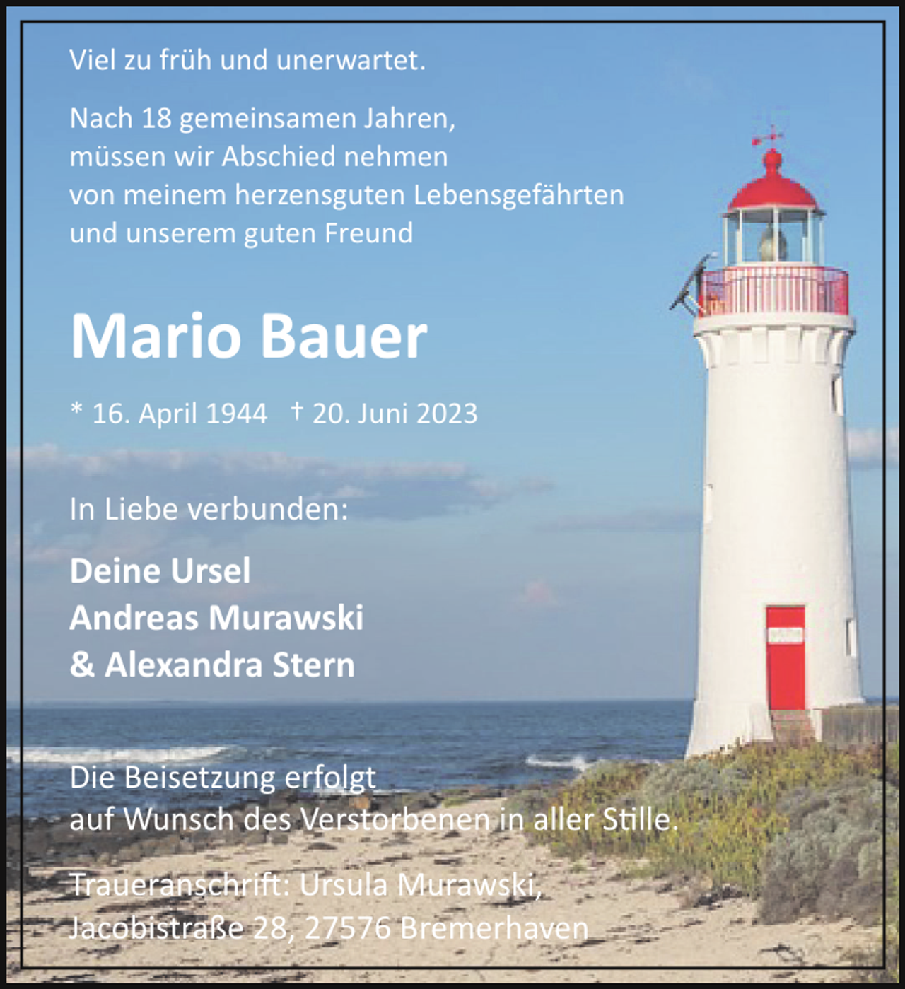 <p>Viel zu früh und unerwartet.<br />Nach 18 gemeinsamen Jahren,<br />müssen wir Abschied nehmen<br />von meinem herzensguten Lebensgefährten<br />und unserem guten Freund</p><p>Mario Bauer<br />* 16. April 1944 † 20. Juni 2023</p><p>In Liebe verbunden:</p><p>Deine Ursel<br />Andreas Murawski<br />&amp; Alexandra Stern<br />Die Beisetzung erfolgt<br />auf Wunsch des Verstorbenen in aller S�lle.<br />Traueranschri!: Ursula Murawski,<br />Jacobistraße 28, 27576 Bremerhaven</p>