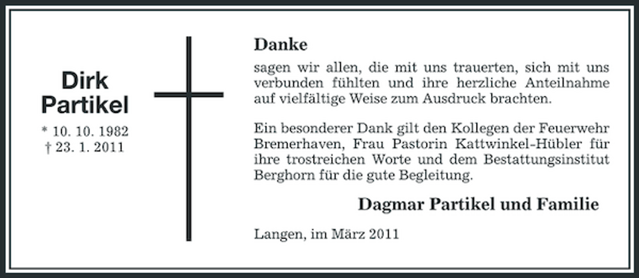 <p>Danke</p><p>Dirk Partikel<br />* 10. 10. 1982 † 23. 1. 2011</p><p>sagen wir allen, die mit uns trauerten, sich mit uns verbunden fühlten und ihre herzliche Anteilnahme auf vielfältige Weise zum Ausdruck brachten. Ein besonderer Dank gilt den Kollegen der Feuerwehr Bremerhaven, Frau Pastorin Kattwinkel-Hübler für ihre trostreichen Worte und dem Bestattungsinstitut Berghorn für die gute Begleitung.</p><p>Dagmar Partikel und Familie<br />Langen, im März 2011</p>