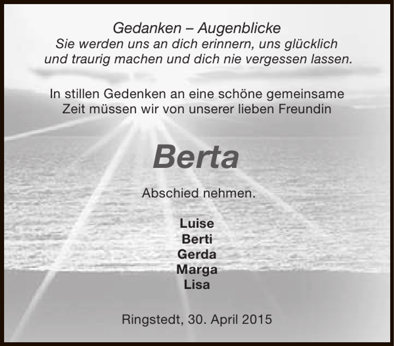<p>Gedanken – Augenblicke</p><p>Sie werden uns an dich erinnern, uns glücklich<br />und traurig machen und dich nie vergessen lassen.<br />In stillen Gedenken an eine schöne gemeinsame<br />Zeit müssen wir von unserer lieben Freundin</p><p>Berta<br />Abschied nehmen.<br />Luise<br />Berti<br />Gerda<br />Marga<br />Lisa<br />Ringstedt, 30. April 2015</p>