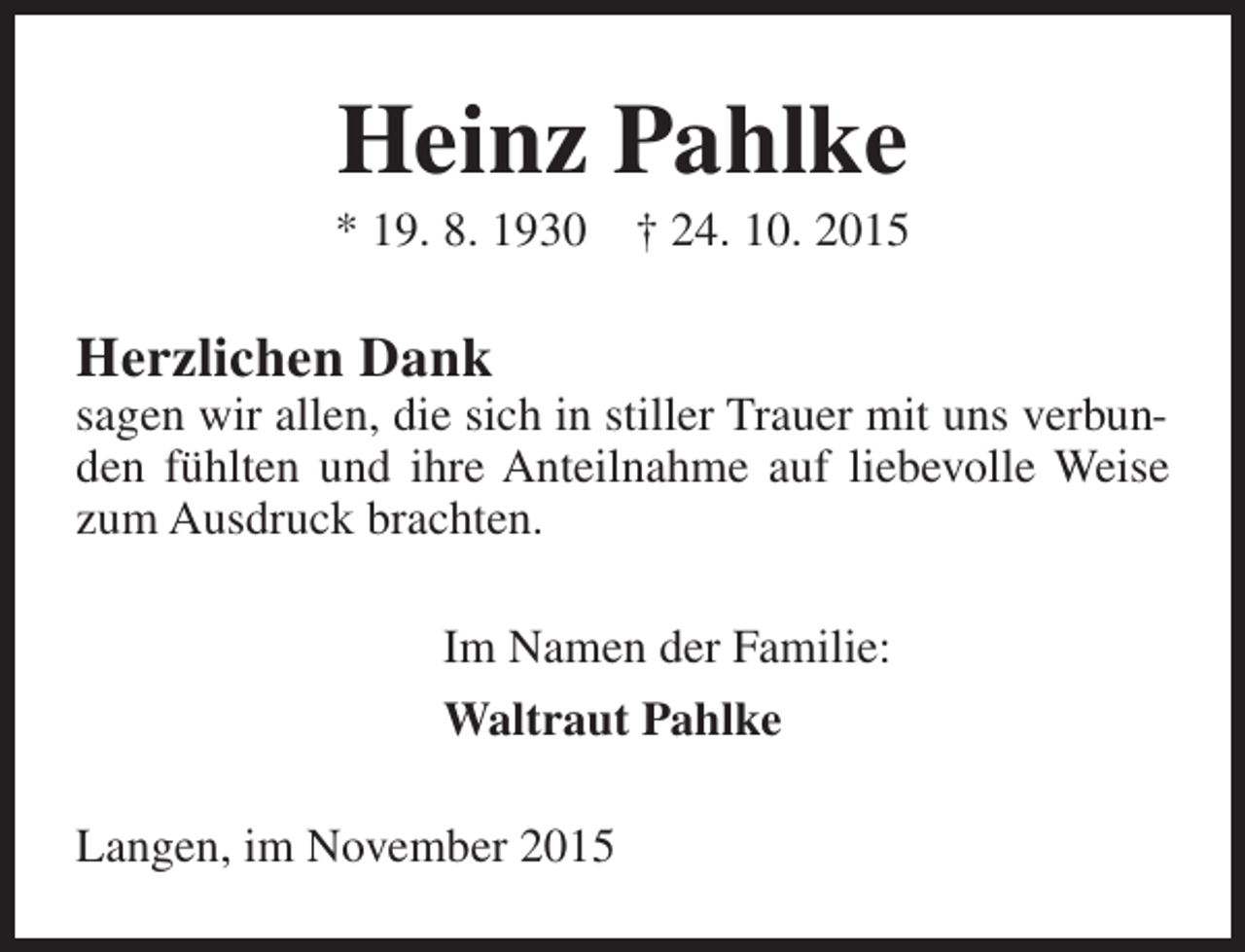 <p>Heinz Pahlke</p><p>* 19. 8. 1930</p><p>† 24. 10. 2015</p><p>Herzlichen Dank</p><p>sagen wir allen, die sich in stiller Trauer mit uns verbunden fühlten und ihre Anteilnahme auf liebevolle Weise<br />zum Ausdruck brachten.<br />Im Namen der Familie:<br />Waltraut Pahlke<br />Langen, im November 2015</p>