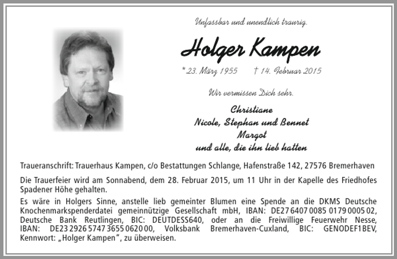 <p>Unfassbar und unendlich traurig.</p><p>Holger Kampen<br />* 23. März 1955</p><p>† 14. Februar 2015</p><p>Wir vermissen Dich sehr.</p><p>Christiane<br />Nicole, Stephan und Bennet<br />Margot<br />und alle, die ihn lieb hatten<br />Traueranschrift: Trauerhaus Kampen, c/o Bestattungen Schlange, Hafenstraße 142, 27576 Bremerhaven<br />Die Trauerfeier wird am Sonnabend, dem 28. Februar 2015, um 11 Uhr in der Kapelle des Friedhofes<br />Spadener Höhe gehalten.<br />Es wäre in Holgers Sinne, anstelle lieb gemeinter Blumen eine Spende an die DKMS Deutsche<br />Knochenmarkspenderdatei gemeinnützige Gesellschaft mbH, IBAN: DE27 6407 0085 0179 0005 02,<br />Deutsche Bank Reutlingen, BIC: DEUTDESS640, oder an die Freiwillige Feuerwehr Nesse,<br />IBAN: DE23 2926 5747 3655 0620, Volksbank Bremerhaven-Cuxland, BIC: GENODEF1BEV,<br />Kennwort: „Holger Kampen“, zu überweisen.</p>