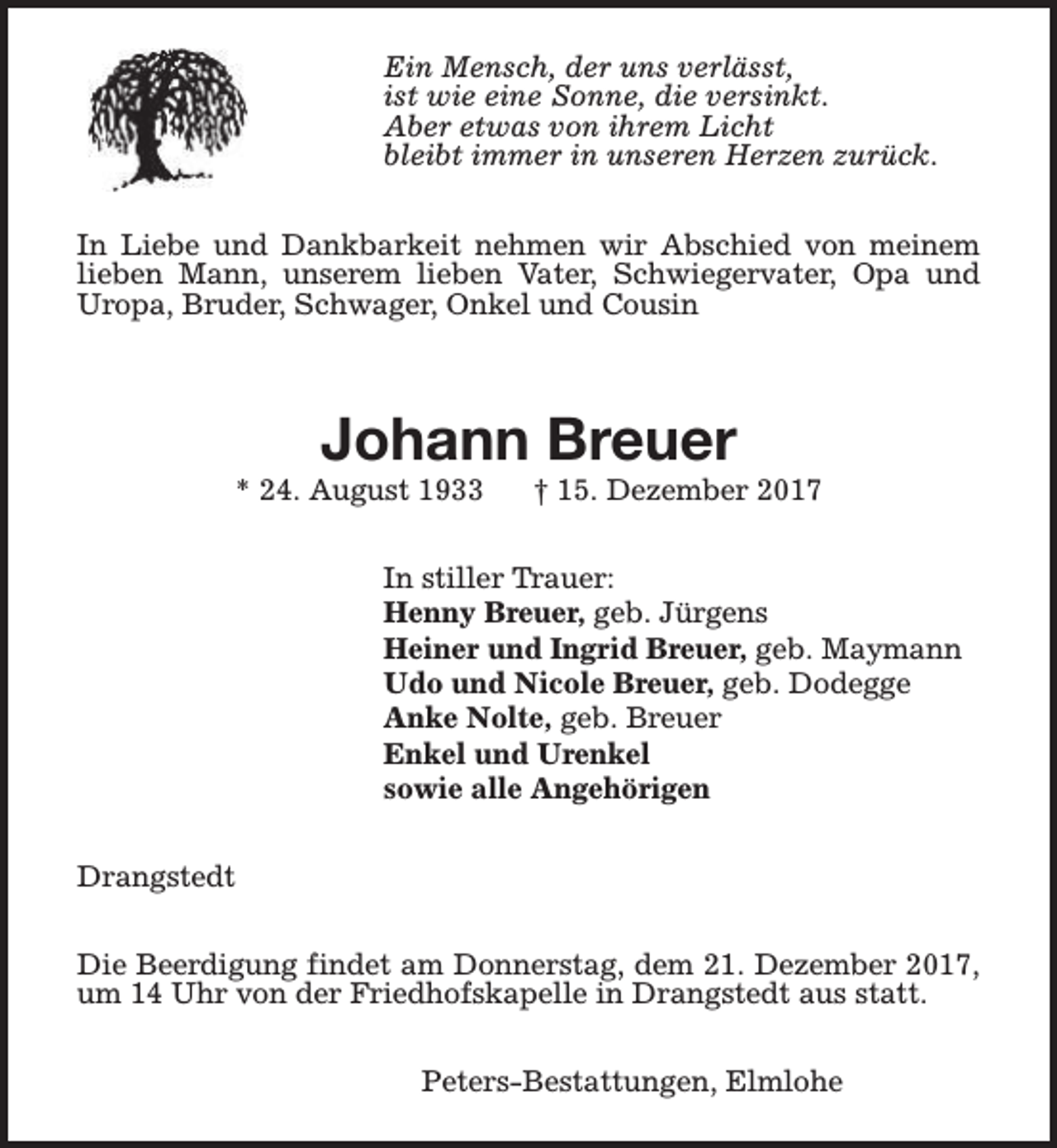 <p>Ein Mensch, der uns verlässt,<br />ist wie eine Sonne, die versinkt.<br />Aber etwas von ihrem Licht<br />bleibt immer in unseren Herzen zurück.<br />In Liebe und Dankbarkeit nehmen wir Abschied von meinem<br />lieben Mann, unserem lieben Vater, Schwiegervater, Opa und<br />Uropa, Bruder, Schwager, Onkel und Cousin</p><p>Johann Breuer</p><p>* 24. August 1933</p><p>† 15. Dezember 2017</p><p>In stiller Trauer:<br />Henny Breuer, geb. Jürgens<br />Heiner und Ingrid Breuer, geb. Maymann<br />Udo und Nicole Breuer, geb. Dodegge<br />Anke Nolte, geb. Breuer<br />Enkel und Urenkel<br />sowie alle Angehörigen<br />Drangstedt<br />Die Beerdigung findet am Donnerstag, dem 21. Dezember 2017,<br />um 14 Uhr von der Friedhofskapelle in Drangstedt aus statt.<br />Peters-Bestattungen, Elmlohe</p>