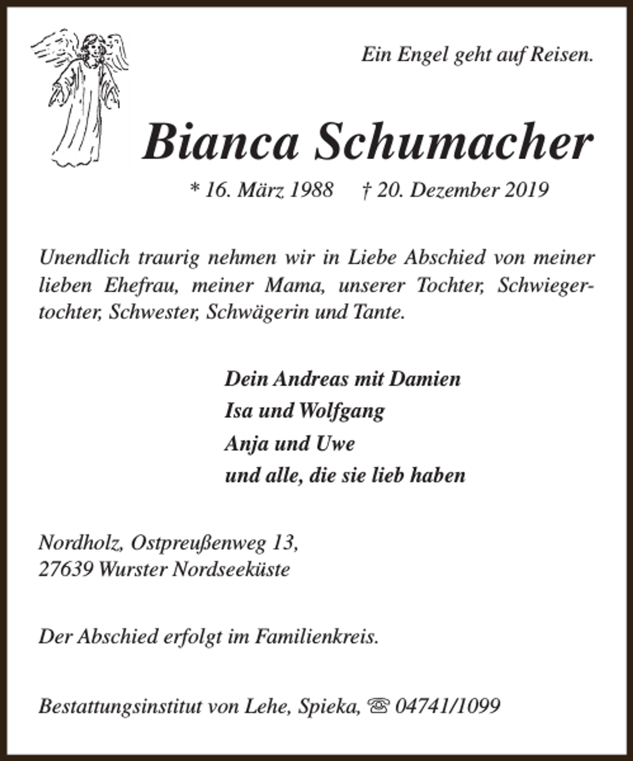 <p>Ein Engel geht auf Reisen.</p><p>Bianca Schumacher<br />* 16. März 1988</p><p>† 20. Dezember 2019</p><p>Unendlich traurig nehmen wir in Liebe Abschied von meiner<br />lieben Ehefrau, meiner Mama, unserer Tochter, Schwiegertochter, Schwester, Schwägerin und Tante.<br />Dein Andreas mit Damien<br />Isa und Wolfgang<br />Anja und Uwe<br />und alle, die sie lieb haben<br />Nordholz, Ostpreußenweg 13,<br />27639 Wurster Nordseeküste<br />Der Abschied erfolgt im Familienkreis.<br />Bestattungsinstitut von Lehe, Spieka, s 04741/1099</p>