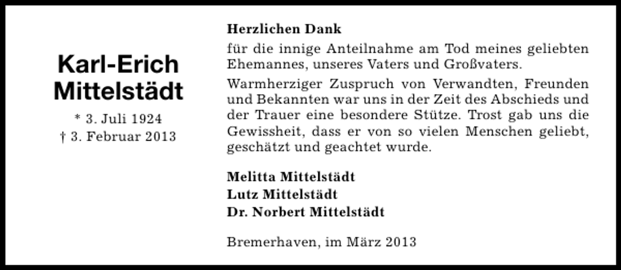 <p>Karl-Erich<br />Mittelstädt<br />* 3. Juli 1924<br />† 3. Februar 2013</p><p>Herzlichen Dank<br />für die innige Anteilnahme am Tod meines geliebten<br />Ehemannes, unseres Vaters und Großvaters.<br />Warmherziger Zuspruch von Verwandten, Freunden<br />und Bekannten war uns in der Zeit des Abschieds und<br />der Trauer eine besondere Stütze. Trost gab uns die<br />Gewissheit, dass er von so vielen Menschen geliebt,<br />geschätzt und geachtet wurde.<br />Melitta Mittelstädt<br />Lutz Mittelstädt<br />Dr. Norbert Mittelstädt<br />Bremerhaven, im März 2013</p>