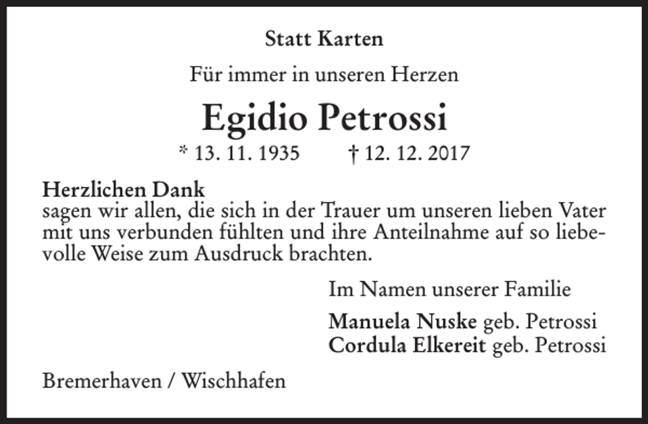 <p>Statt Karten<br />Für immer in unseren Herzen</p><p>Egidio Petrossi</p><p>* 13. 11. 1935</p><p>† 12. 12. 2017</p><p>Herzlichen Dank<br />sagen wir allen, die sich in der Trauer um unseren lieben Vater<br />mit uns verbunden fühlten und ihre Anteilnahme auf so liebevolle Weise zum Ausdruck brachten.<br />Im Namen unserer Familie<br />Manuela Nuske geb. Petrossi<br />Cordula Elkereit geb. Petrossi<br />Bremerhaven / Wischhafen</p>