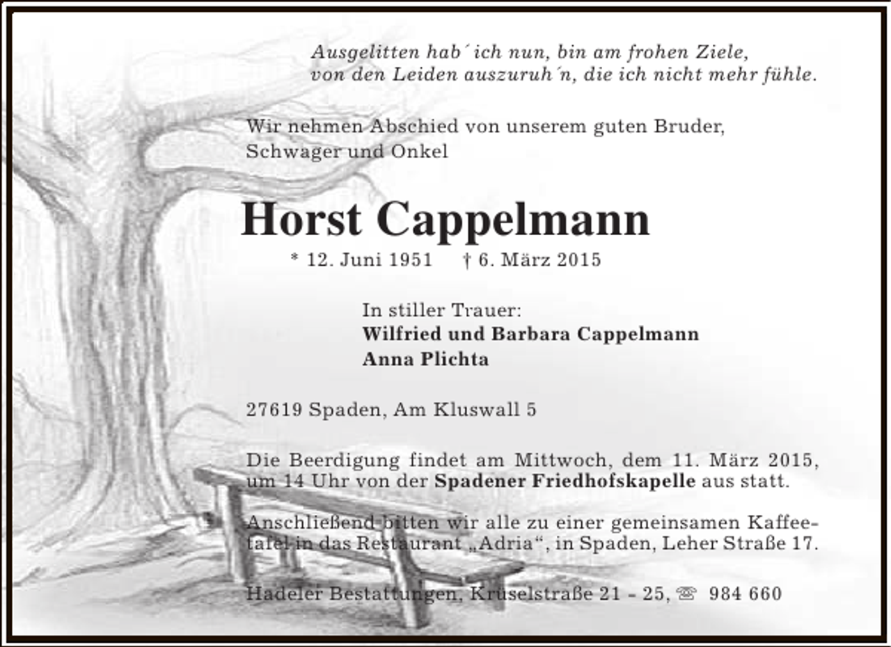<p>Ausgelitten hab´ ich nun, bin am frohen Ziele,<br />von den Leiden auszuruh´n, die ich nicht mehr fühle.<br />Wir nehmen Abschied von unserem guten Bruder,<br />Schwager und Onkel</p><p>Horst Cappelmann<br />* 12. Juni 1951</p><p>† 6. März 2015</p><p>In stiller Trauer:<br />Tr<br />Wilfried und Barbara Cappelmann<br />Anna Plichta<br />27619 Spaden, Am Kluswall 5<br />Die Beerdigung findet am Mittwoch, dem 11. März 2015,<br />um 14 Uhr von der Spadener Friedhofskapelle aus statt.<br />Anschließend bitten wir alle zu einer gemeinsamen Kaffeetafel in das Restaurant „Adria“, in Spaden, Leher Straße 17.<br />Hadeler Bestattungen, Krüselstraße 21 - 25, s 984 660</p>