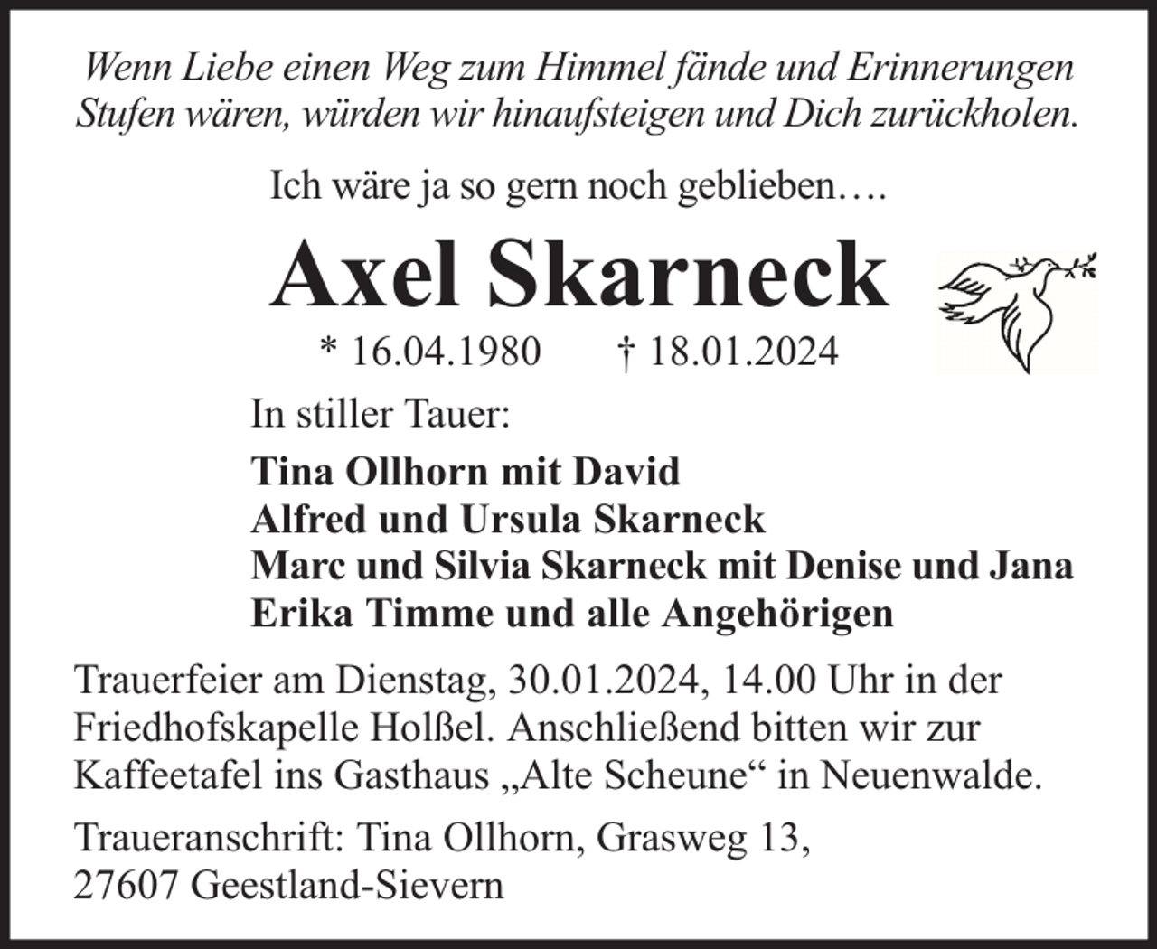 <p>Wenn Liebe einen Weg zum Himmel fände und Erinnerungen<br />Stufen wären, würden wir hinaufsteigen und Dich zurückholen.<br />Ich wäre ja so gern noch geblieben….</p><p>Axel Skarneck</p><p>* 16.04.1980<br />† 18.01.2024<br />In stiller Tauer:<br />Tina Ollhorn mit David<br />Alfred und Ursula Skarneck<br />Marc und Silvia Skarneck mit Denise und Jana<br />Erika Timme und alle Angehörigen<br />Trauerfeier am Dienstag, 30.01.2024, 14.00 Uhr in der<br />Friedhofskapelle Holßel. Anschließend bitten wir zur<br />Kaffeetafel ins Gasthaus „Alte Scheune“ in Neuenwalde.<br />Traueranschrift: Tina Ollhorn, Grasweg 13,<br />27607 Geestland-Sievern</p>