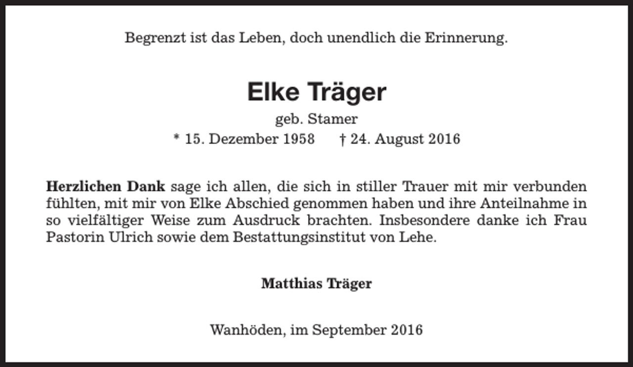 <p>Begrenzt ist das Leben, doch unendlich die Erinnerung.</p><p>Elke Träger<br />geb. Stamer<br />* 15. Dezember 1958<br />† 24. August 2016<br />Herzlichen Dank sage ich allen, die sich in stiller Trauer mit mir verbunden<br />fühlten, mit mir von Elke Abschied genommen haben und ihre Anteilnahme in<br />so vielfältiger Weise zum Ausdruck brachten. Insbesondere danke ich Frau<br />Pastorin Ulrich sowie dem Bestattungsinstitut von Lehe.<br />Matthias Träger<br />Wanhöden, im September 2016</p>