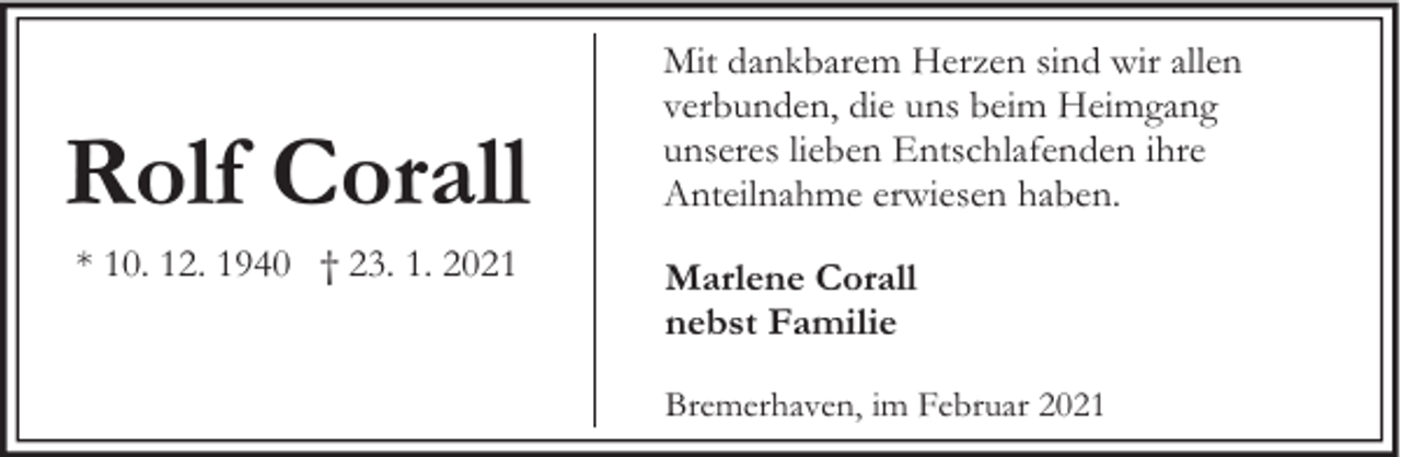 <p>Rolf Corall<br />* 10. 12. 1940 † 23. 1. 2021</p><p>Mit dankbarem Herzen sind wir allen<br />verbunden, die uns beim Heimgang<br />unseres lieben Entschlafenden ihre<br />Anteilnahme erwiesen haben.<br />Marlene Corall<br />nebst Familie<br />Bremerhaven, im Februar 2021</p>