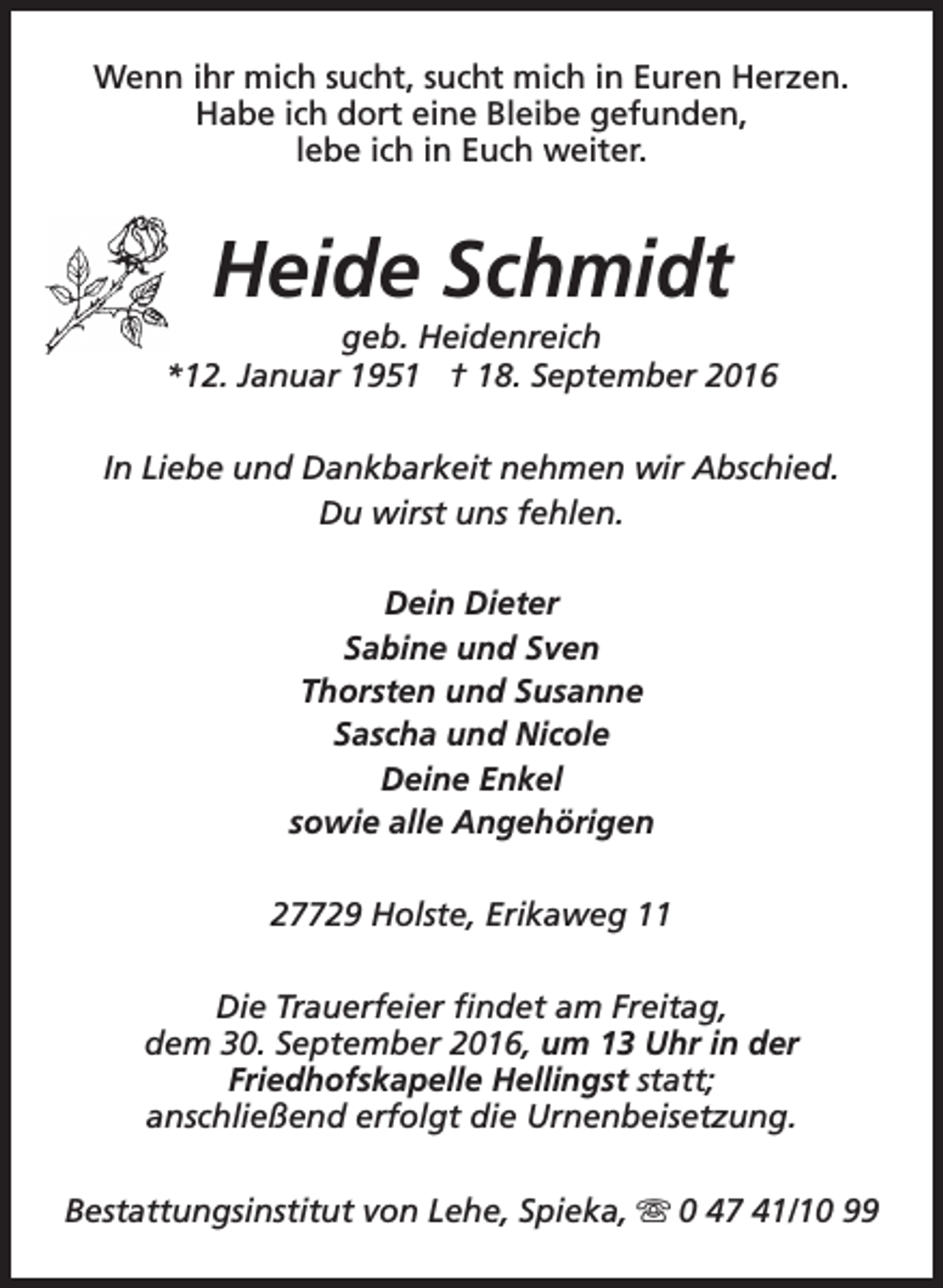 <p>Wenn ihr mich sucht, sucht mich in Euren Herzen.<br />Habe ich dort eine Bleibe gefunden,<br />lebe ich in Euch weiter.</p><p>Heide Schmidt</p><p>geb. Heidenreich<br />*12. Januar 1951 † 18. September 2016<br />In Liebe und Dankbarkeit nehmen wir Abschied.<br />Du wirst uns fehlen.<br />Dein Dieter<br />Sabine und Sven<br />Thorsten und Susanne<br />Sascha und Nicole<br />Deine Enkel<br />sowie alle Angehörigen<br />27729 Holste, Erikaweg 11<br />Die Trauerfeier findet am Freitag,<br />dem 30. September 2016, um 13 Uhr in der<br />Friedhofskapelle Hellingst statt;<br />anschließend erfolgt die Urnenbeisetzung.<br />Bestattungsinstitut von Lehe, Spieka, s 0 47 41/10 99</p>
