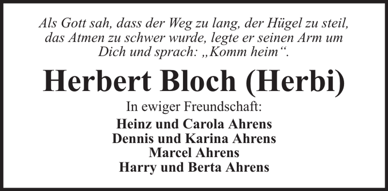 <p>Als Gott sah, dass der Weg zu lang, der Hügel zu steil,<br />das Atmen zu schwer wurde, legte er seinen Arm um<br />Dich und sprach: „Komm heim“.</p><p>Herbert Bloch (Herbi)<br />In ewiger Freundschaft:<br />Heinz und Carola Ahrens<br />Dennis und Karina Ahrens<br />Marcel Ahrens<br />Harry und Berta Ahrens</p>