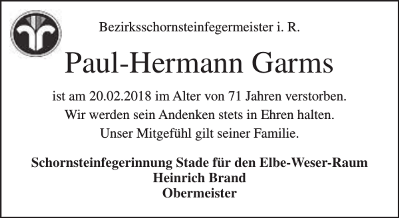 <p>Bezirksschornsteinfegermeister i. R.</p><p>Paul-Hermann Garms<br />ist am 20.02.2018 im Alter von 71 Jahren verstorben.<br />Wir werden sein Andenken stets in Ehren halten.<br />Unser Mitgefühl gilt seiner Familie.<br />Schornsteinfegerinnung Stade für den Elbe-Weser-Raum<br />Heinrich Brand<br />Obermeister</p>