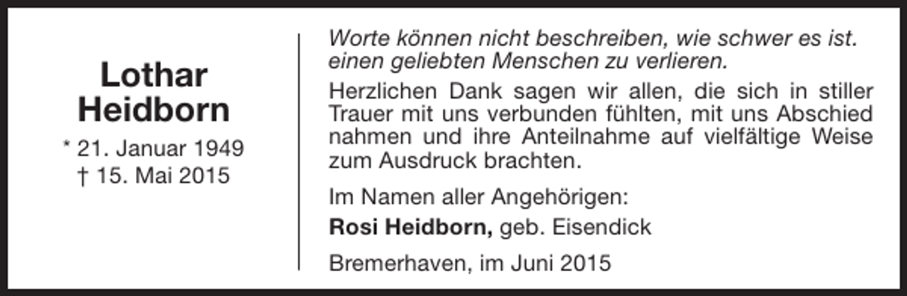 <p>Lothar<br />Heidborn<br />* 21. Januar 1949<br />† 15. Mai 2015</p><p>Worte können nicht beschreiben, wie schwer es ist.<br />einen geliebten Menschen zu verlieren.<br />Herzlichen Dank sagen wir allen, die sich in stiller<br />Trauer mit uns verbunden fühlten, mit uns Abschied<br />nahmen und ihre Anteilnahme auf vielfältige Weise<br />zum Ausdruck brachten.<br />Im Namen aller Angehörigen:<br />Rosi Heidborn, geb. Eisendick<br />Bremerhaven, im Juni 2015</p>