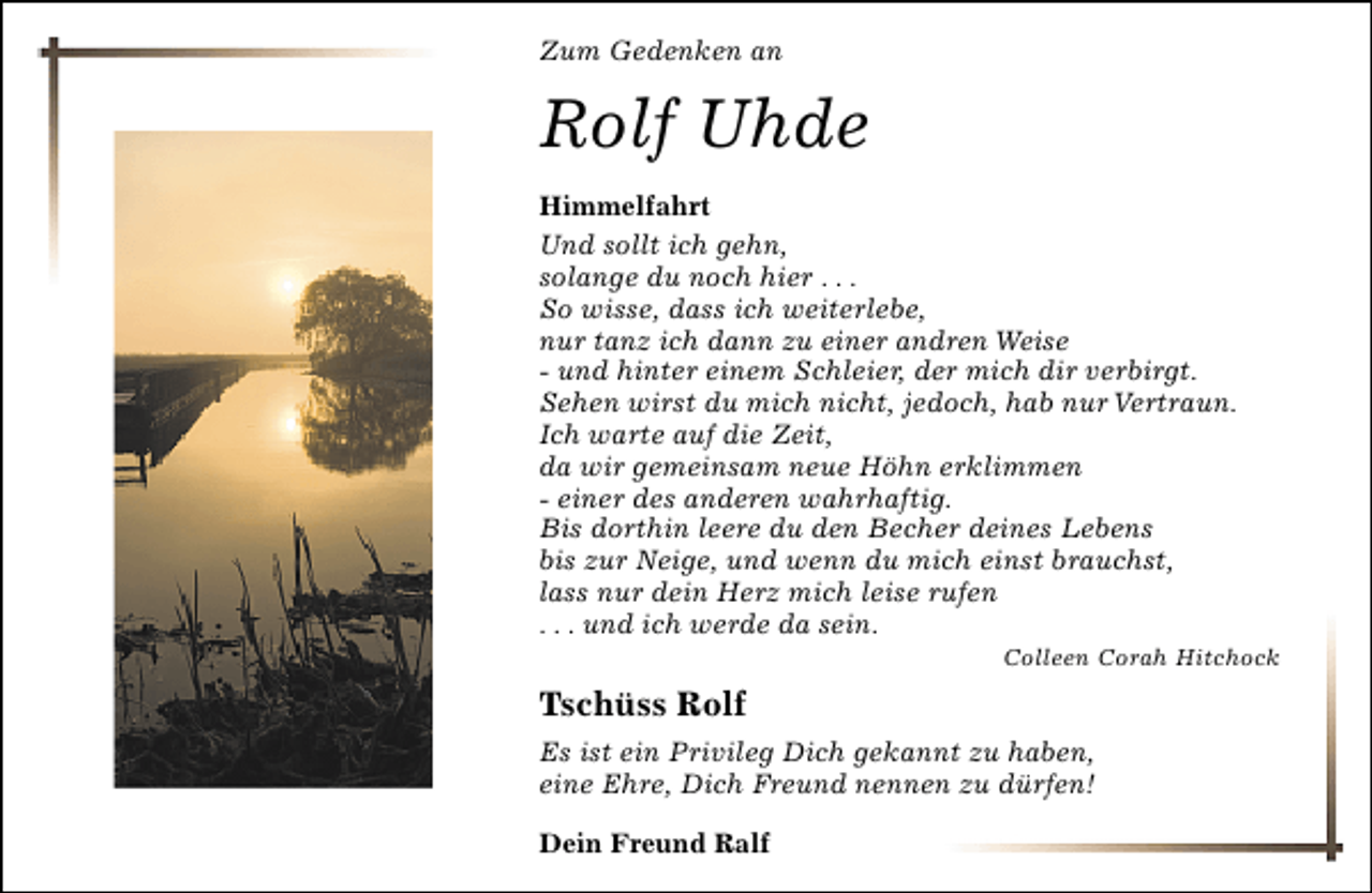 <p>Zum Gedenken an</p>
<p>Rolf Uhde<br />Himmelfahrt<br />Und sollt ich gehn,<br />solange du noch hier . . .<br />So wisse, dass ich weiterlebe,<br />nur tanz ich dann zu einer andren Weise<br />- und hinter einem Schleier, der mich dir verbirgt.<br />Sehen wirst du mich nicht, jedoch, hab nur Vertraun.<br />Ich warte auf die Zeit,<br />da wir gemeinsam neue Höhn erklimmen<br />- einer des anderen wahrhaftig.<br />Bis dorthin leere du den Becher deines Lebens<br />bis zur Neige, und wenn du mich einst brauchst,<br />lass nur dein Herz mich leise rufen<br />. . . und ich werde da sein.</p>
<p>Colleen Corah Hitchock</p>
<p>Tschüss Rolf<br />Es ist ein Privileg Dich gekannt zu haben,<br />eine Ehre, Dich Freund nennen zu dürfen!<br />Dein Freund Ralf</p>